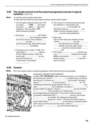 9.2 The simple present and present progressive tenses (2)
9.2C The simple present and the present progressive tenses in typical
contexts[z LEG 9.121
Write: a
b
1
2
3
Use the correct present tense form.
Say what the context for each extract could be, written and/or spoken.
Let me explain what you have to do. First 4
you (take) ...........&
?
& ......... the photos
and (sort) ...........ACT$
.......... them into
categories. Then you (file) ..f& ...
them according to subject.
We (hope) ............................. you (enjoy)
............................. this marvellous weather 5
as much as we are. We (sunbathe) .........
and (go)
.................... .............................
swimming every day. Next week we (go)
............................. snorkelling.
The play is set in London in 1890. The
action (take) ............................. place in 6
Sir Don Wyatt's mansion. When the
curtain (go) ............................. up, the
hero and heroine (sit) .............................
in the lounge. They (argue)
.............................
The house is in a mess because we've got
the workmen in. The plumber (put)
in a new bath, the
.............................
.............................
electricians (rewire) the
.................
system, and the carpenter (build)
............ us some new bookshelves!
Dear Jane,
Sorry to hear about your problem at work
.............................
I (think) you (do) ..................
........... the right thing, but I (doubt) ...................
............
.......... whether your boss really (know)
................. his job from what you (tell) ..............
............... me!
...............................
Pym (pass) to Smith, who
.............................
(run) straight at the central
defence and (shoot) .............................. and
.............................
Gomez (push) it over the
bar for a corner.
9.2D Context
Write: Put in the simple present or present progressive. Note where both forms are possible.
A HOLIDAY JOB W1TH.A DIFFERENCE!
I ( s t u d y ) l . @ % . . ~ English at Exeter University. I'm on holiday at
the moment and I (work) ............................. in a public library. I'm lucky to
have this job. I (nothave to) ............................. get up early. The library
(open) ............................. at 10 and (close) ............................. at 7. It's
interesting work because people (always come in) ............................. and
(ask) 7............................. me to help them, so I (learn) ...........................a
lot about different subjects. I (enjoy) ............................. the job and (find)
lo
............................. it very amusing, too. People (use) ".............................
the strangest things as bookmarks. I have found a rasher of bacon
(uncooked!). Matchsticks (be) l2 ............................. common and so (be)
13
.............................bus tickets. My colleagues (always find)
14
............................. things too -even a •’10 note, but I haven't been so
lucky! I often (think) l5
............................. of the photo of a beautiful woman
which I found. On the back were the words: 'I (love) I6
.............................
you. I (miss) l7
............................. you and I'll never forget you.'
The strangest bookmarks!
 