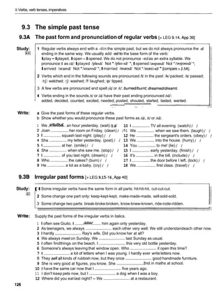 9 Verbs, verb tenses, imperatives
9.3 The simple past tense
9.3A The past form and pronunciationof regular verbs [> LEG 9.14,
~ p p
391
Study:
I**I
Write:
1 Regular verbs always end with a -din the simple past, but we do not always pronounce the -d
ending in the same way. We usually add -edto the base form of the verb:
Iplay -Iplayed, Iopen-Iopened. We do not pronounce -edas an extra syllable. We
pronounce it as /dl:Iplayed /ple~dJNot 1ple1-1d1*;Iopened laupandl Not */aupan~d/
*;
Iarrived /ararvd/ Not / a r a ~ ~ d /
*; Imarried /mrerrd/ Not 'Imreri-rd/ [compare > 2.5AI.
2 Verbs which end in the following sounds are pronounced It/in the past: /W packed; Is/ passed;
/tJ/ watched; /J/ washed; If/ laughed; /p/ tipped.
3 A few verbs are pronounced and spelt /dl or It/: burned/burnt; dreamed/dreamt.
4 Verbs ending in the sounds It/ or Id/ have their past ending pronounced 11dI:
added, decided, counted, excited, needed, posted, shouted, started, tasted, wanted.
' ' "
"
'
'
'
"
"
-
i
' -' - -
3 " 8 -
a Give the past forms of these regular verbs.
b Show whether you would pronounce these past forms as /dl, It1or 11dI.
1 We ,
-
.
. an hour yesterday. (wait) hdl 10 1 ................TV all evening. (watch) I 1
Joan
I ......
She
................her room on Friday. (clean) I 111 We ................when we saw them. (laugh) 1 I
.......... squash last night. (play) I I 12 He ................the sergeant's orders. (obey) / I
................ my letter yesterday. (post) I I 13 We ................ into the house. (hurry) 1 1
5 1 ................at her. (smile) I I 14 You ................to me! (lie) 1 I
6 She ................when she saw me. (stop) I I 15 1 ................ early yesterday. (finish) I 1
7 1 ................ of you last night. (dream) I I 16 It's ................ in the bill. (include) I 1
8 Who ................the cakes? (burn) I I 17 1 ................the door before I left. (lock) 1 1
9 He ................a lot as a baby. (cry) I I 18 We ................. first class. (travel) 1 1
9.3B Irregular past forms [> LEG 9
.
15-1
6,~ p p
401
-
-
Study: [ I Some irregular verbs have the same form in all parts: hit-hit-hit, cut-cut-cut.
/ 2 Some change one part only: keep-kept-kept, make-made-made, sell-sold-sold.
3 Some change two parts: break-broke-broken, know-knew-known, ride-rode-ridden.
Write: Supply the past forms of the irregular verbs in italics.
1 I often see Giulio. I ........
&W........him again only yesterday.
2 As teenagers, we always ........................
each other very well. We still understandeach other now.
3 1 hardly ........................
Ray's wife. Did you know her at all?
4 We always meet on Sunday. We ........................ last Sunday as usual.
5 1 often findthings on the beach. I ........................this very old bottle yesterday.
6 Someone's always leaving that window open. Who ........................it open this time?
7 1 ........................ a lot of letters when I was young. I hardly ever writeletters now.
8 They sellall kinds of rubbish now, but they once ........................
good handmade furniture.
........................
9 She is very good at figures, you know. She first in maths at school.
10 1 have the same car now that I ........................ five years ago.
1 1 I don't keep pets now, but I ........................ a dog when I was a boy.
12 Where did you eat last night? - We ........................
at a restaurant.
 