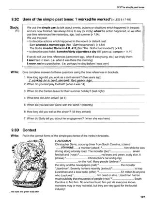 9.3 The simple past tense
9.3C Usesof the simple past tense: 'I workedthe worked' [> LEG 9.17-181
Study:
I**I
We use the simple past to talk about events, actions or situations which happened in the past
and are now finished. We always have to say (or imply) when the action happened, so we often
use time references like yesterday, ago, last summer [> 7.2AI.
We use the past:
- to describe actions which happened in the recent or distant past:
Sam phoned a moment ago. (Not *Samhas phoned') [> 9.5AI
The Goths invaded Rome in A.D. 410, (Not 'The Goths hadinvaded') [> 9.61
- to describe past habit: Ismoked forty cigarettesa day tillIgave up. [compare > 11.11]
If we do not use time references (a moment ago, whenIwas young, etc.) we imply them:
Isaw Fredin town. (i.e. when I was there this morning)
Inever met my grandfather. (i.e. perhaps he died before I was born)
Write: Give complete answers to these questions using the time references in brackets.
1 How long ago did you work as a civil servant? (five years ago)
- -
..I.-.m.r;t..&.-.m.w..w ,.......:..............................................................
2 When did you last play football? (when I was 14)
............................................................................................................................................................
3 When did the Carters leave for their summer holiday? (last night)
4 What time did John arrive? (at 4)
............................................................................................................................................................
5 When did you last see 'Gone with the Wind'? (recently)
............................................................................................................................................................
6 How long did you wait at the airport? (till they arrived)
............................................................................................................................................................
7 When did Sally tell you about her engagement? (when she was here)
9.3D Context
Write: Put in the correct forms of the simple past tense of the verbs in brackets.
...red eyes and green scaly skin
LIZARDMAN
Christopher Davis, a young driver from South Carolina, (claim)
.......
&W??Wd...... a monster (attack) ............................. him while he was
.............................
driving along a lonely road. The monster (be) seven
feet tall and (have) ............................. red eyes and green, scaly skin. It
(chase) .............................Christopher's car and (jump)
.............................
.............................
on the roof. Many people (believe)
the story and the newspapers (call) ............................. the monster
'Lizardman'. Seventy hunters recently (setout) ............................. to trap
Lizardman and a local radio (offer) l o .............................$1 million to anyone
.............................
who (capture) l 1 him dead or alive. Lizardman had so
much publicity that thousands of people (visit) l 2 ............................. South
Carolina to find him. No one has found him yet. As everyone knows,
monsters may or may not exist, but they are very good for the tourist
industry!
 