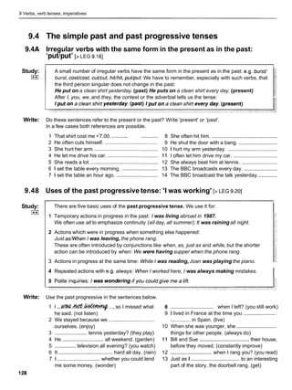 9 Verbs, verb tenses, imperatives
9.4 The simple past and past progressive tenses
9.4A Irregular verbs with the same form in the present as in the past:
'put/put' [>LEG 9.161
Study: A small number of irregular verbs have the same form in the present as in the past: e.g. bursf/
I**I burst, cost/cost, cut/cut, hitlhit, puf/put. We have to remember, especially with such verbs, that
the third person singular does not change in the past:
He put on a clean shirt yesterday. (past) He puts on a clean shirt every day. (present)
After I, you, we, and they, the context or the adverbial tells us the tense:
Write: Do these sentences refer to the present or the past? Write 'present' or 'past'.
In a few cases both references are possible.
1 That shirt cost me •’7.00. ........... ............ 8 She often hit him. ..............................................
2 He often cuts himself. ..................................... 9 He shut the door with a bang. ...........................
3 She hurt her arm. ........................................ 10 1 hurt my arm yesterday. ...................................
4 He let me drive his car. ................................... 11 I often let him drive my car. ...............................
5 She reads a lot. ............................................... 12 She always beat him at tennis. .........................
6 1 set the table every morning. ......................... 13 The BBC broadcasts every day. .......................
7 1 set the table an hour ago. ............................. 14 The BBC broadcast the talk yesterday. .............
9.48 Uses of the past progressive tense: 'I was working' [> LEG 9.201
Study:
I**I
Write:
There are five basic uses of the past progressive tense. We use it for:
I
1 Temporary actions in progress in the past: I was living abroad in 1987.
We often use all to emphasize continuity (all day, all summer): It was raining all night.
2 Actions which were in progress when something else happened:
Just aswhen I was leaving, the phone rang.
These are often introduced by conjunctions like when, as, just as and while, but the shorter
action can be introduced by when: We were having supper when the phone rang.
3 Actions in progress at the same time: While I was reading,Joan was playing the piano.
4 Repeated actions with e.g. always: When I worked here, I was always making mistakes.
I
Use the past progressive in the sentences below.
1 I ...~ . 4 & . l c d t ~ . . .
, so I missed what
he said. (not listen)
2 We stayed because we ................................
ourselves. (enjoy)
3 ....................... tennis yesterday? (they play)
4 He ............................. all weekend. (garden)
5 ............... television all evening? (you watch)
6 It ...................................... hard all day. (rain)
7 1 .............................. whether you could lend
me some money. (wonder)
................................
8 when I left? (you still work)
9 1 lived in France at the time you .......................
.............. in Spain. (live)
10 When she was younger, she ............................
things for other people. (always do)
11 Bill and Sue ................................... their house,
before they moved. (constantly improve)
12 ............................. when I rang you? (you read)
13 Just as I ..................................
to an interesting
part of the story, the doorbell rang. (get)
 