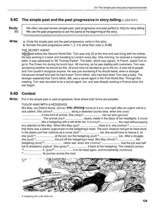 9.4 The simple past and past progressivetenses
9.4C The simple past and the past progressive in story-telling [> LEG 9.211
Study: We often use past tenses (simple past, past progressive and past perfect [> 9.61) for story-tellin
0
Write: a Circle the simple past and the past progressive verbs in this story.
b Number the past progressive verbs 1, 2, 3 to show their uses [> 9.481.
THE SECRET AGENT
lt@just before the Second World War. Tom was only 20 at the time and was living with his mother.
He was working in a bank and travelling to London every day. One morning, he received a mysterious
letter. It was addressed to 'Mr Thomas Parker'. The letter, which was signed, 'A Friend', asked Tom to
go to The Crown Inn during his lunch hour. All morning, as he was dealing with customers, Tom was
wondering whether he should do this. At lunch time he decided to go to the inn. It was full of people
and Tom couldn't recognize anyone. He was just wondering if he should leave, when a stranger
introduced himself and said he had known Tom's father, who had died when Tom was a baby. The
stranger explained that Tom's father, Bill, was a secret agent in the First World War. Through this
meeting, Tom was recruited to be a secret agent, too, and was already working in France when the
war began.
9.4D Context
Write: Put in the simple past or past progressive. Note where both forms are possible.
TUG-OF-WAR WITH A HEDGEHOG
Mrs May, our District Nurse, (drive)l
.
W
.
.
-
. home at 3 a.m. one night after an urgent visit to a
sick patient. She (drive) ........................ along a deserted country lane, when she (see)
........................
........................ a new kind of animal. She (stop) her car and (getout)
......................... The animal (be) ........................ clearly visible in the blaze of her headlights. It (look)
........................
........................ like a hedgehog with a tall white hat. It (cross) the road without paying
........................
any attention to Mrs May. When Mrs May (go) ........................ close to it, she (notice)l o
that there was a plastic yoghurt pot on the hedgehog's head. The poor creature had got its head stuck
in the plastic pot! Her instincts as a nurse (tell) l 1 ........................ her she would have to rescue it, so
she (pull)l2 ........................ at the pot, but the hedgehog (pull)l3 .........................too. After a struggle,
she (pull)l4 ........................ the pot off the hedgehog's head. Mrs May (think)l5 ........................ the
........................
hedgehog (look)l 6 ........................ rather sad, when she (notice)l 7 that the pot was half
full of strawberry yoghurt. She (give)I B ........................ it back to the hedgehog. The creature (seize)
19.. ...................... it, (put)20........................ it on its head again, and triumphantly (continue)
2
' ........................ its journey across the road.
A hedgehog with a tall white hat
129
 