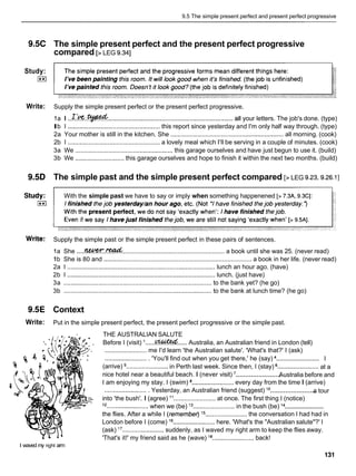 9.5 The simple present perfect and present perfect progressive
9.5C The simple present perfect and the present perfect progressive
compared [> LEG 9.341
Study:
E
l
Write: Supply the simple present perfect or the present perfect progressive.
1a I ..Ilk%.- ........................................................................ all your letters. The job's done. (type)
Ib I ..................................................... this report since yesterday and I'm only half way through. (type)
2a Your mother is still in the kitchen. She ................................................................. all morning. (cook)
2b I ..................................................... a lovely meal which I'llbe serving in a couple of minutes. (cook)
3a We .................................................... this garage ourselves and have just begun to use it. (build)
3b We ............................ this garage ourselves and hope to finish it within the next two months. (build)
9.5D The simple past and the simple present perfect compared [> LEG 9.23,9.26.1]
With the simple past we have to say or imply when something happenened [> 7.3A, 9.3CI:
Write: Supply the simple past or the simple present perfect in these pairs of sentences.
1a She .....
M+!K.!W&........................................................... a book until she was 25. (never read)
1b She is 80 and ..................................................................................... a book in her life. (never read)
2a I ..................................................................................... lunch an hour ago. (have)
2b I ................................................................................. lunch. (just have)
3a ..................................................................................... to the bank yet? (he go)
3b .....................................................................................to the bank at lunch time? (he go)
9.5E Context
Write: Put in the simple present perfect, the present perfect progressive or the simple past.
THE AUSTRALIAN SALUTE
Before I (visit) I ......- ..... Australia, an Australian friend in London (tell)
........................ me I'd learn 'the Australian salute'. 'What's that?' I (ask)
.........................
.........................'You'll find out when you get there,' he (say) I
........................ ........................
(arrive) in Perth last week. Since then, I (stay) at a
........................
nice hotel near a beautiful beach. I (never visit) Australia before and
I am enjoying my stay. I (swim) a........................
every day from the time I (arrive)
........................
.........................Yesterday, an Australian friend (suggest) lo a tour
into 'the bush'. I (agree) l 1 ........................ at once. The first thing I (notice)
........................
l2 ........................when we (be) l3 ........................ in the bush (be) l4
the flies. After a while I (fernembed l5 ........................ the conversation I had had in
London before I (come) l6 ........................
here. 'What's the "Australian salute"?' I
(ask) l7 ........................suddenly, as I waved my right arm to keep the flies away.
'That's it!' my friend said as he (wave) la........................
back!
I waved my right arm
 