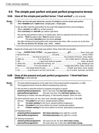 9 Verbs, verb tenses, imperatives
9.6 The simple past perfect and past perfect progressive tenses
9.6A Uses of the simple past perfect tense: 'I had worked' [> LEG 9.29-301
Study:
(**(
2 But we often need the past perfect for the event that happened first to avoid ambiguity:
When I arrived, Ann left (i.e. at that moment)
WhenIarrived,Ann had left. (i.e. before I got there)
We use the past perfect to refer to 'an earlier past', that is to describe the first of two or more
actions: First the patient died. Then the doctor arrived.
The patient had died when the doctor arrived.
We often introduce the past perfect with conjunctions like when, after, as soon as, by the time
Write: Supply the simple past or the simple past perfect. Show when both are possible.
1 They ....~ h & . & & d ....the gates before I ................... $ot................... there. (lock, get)
2 By the time we ............................................... the party .............................................. (arrive, finish)
3 1 ............................. the shop as soon as I ............................. the contents of the box. (ring, check)
4 After we ............................ it on the phone, I ............................him a letter about it. (discuss, write)
5 We ...................................... a good rest when our guests. ...................................... (have, all leave)
6 When she ................ the office this morning, Jim. ............................................ (ring, already go out)
7 Before we ................ Tim to the theatre, he ........................... a stage play before. (take, never see)
8 1 ................ the carpet when the dog ................in and ................himself. (just clean, come, shake)
9 He ...............to do the job in an hour, but he still ........................by 10 o'clock. (promise, not finish)
9.6B Uses of the present and past perfect progressive: 'I havelhadbeen
working' [>LEG 9.32-331
Study:
L**l
132
The past perfect progressive is the 'past' form of the present perfect progressive. [> 9.581
The progressive forms have the effect of emphasizing continuity.
1 We use them to describe actions in progress throughout a period:
present perfect progressive: She is very tired. She has been typing all day.
past perfectprogressive: She was very tired. She had been typing all day.
Depending on context, she was still typing, or had recently stopped. (then,not now)
2 Some verbs like learn, lie, live, wait, work, naturally suggest 'continuity' [>7.38, 9.581:
We say: I've waited for two hours. (simple present perfect)
Or: I've been waiting for two hours. (present perfect progessive)
We say: I'd waited for two hours before he arrived. (simple past perfect)
Or: I'd been waiting for two hours before he arrived. (past perfect progressive)
3 Repeated actions:
present perfect progressive: He's been phoning every night for a month.
past perfect progressive: He'd been phoning every night for a month.
4 Drawing conclusions:
present perfectprogressive: Her eyes are red. It's clear she's been crying.
past perfectprogressive: Her eyes were red. It was clear she'd been crying.
 