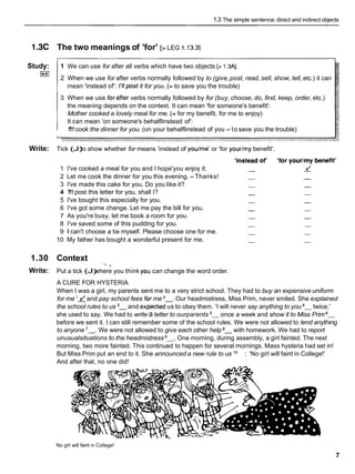 1.3 The simple sentence: direct and indirect objects
1.3C The two meanings of 'for' [> LEG 1.i3.3]
Study:
r**I
1 We can use for after all verbs which have two objects [> 1.3AI.
2 When we use for after verbs normally followed by to (give,post, read, sell, show, tell, etc.) it can
mean 'instead of': 1'11postit for you. (= to save you the trouble)
3 When we use forafter verbs normally followed by for (buy, choose, do, find, keep, order, etc.)
the meaning depends on the context. It can mean 'for someone's benefit':
Mother cooked a lovely meal for me. (= for my benefit, for me to enjoy)
It can mean 'on someone's behalflinstead of':
1
'
1
1cook the dinner for you. (on your behalflinstead of you - to save you the trouble)
Write: Tick (J)
to show whether for means 'instead of youlme' or 'for yourlmy benefit'.
1 I've cooked a meal for you and I hope'you enjoy it.
2 Let me cook the dinner for you this evening. -Thanks!
3 I've made this cake for you. Do you like it?
4 1
'
1
1post this letter for you, shall I?
5 I've bought this especially for you.
6 I've got some change. Let me pay the bill for you.
7 As you're busy, let me book a room for you.
8 I've saved some of this pudding for you.
9 1 can't choose a tie myself. Please choose one for me.
10 My father has bought a wonderful present for me.
1.30 Context
.' .
Write: Put a tick (J)
where you think you can change the word order.
A CURE FOR HYSTERIA
When I was a girl, my parents sent me to a very strict school. They had to buy an expensive uniform
for me lzand pay school fees for me 2
-
. Our headmistress, Miss Prim, never smiled. She explained
the school rules to us 3
- and ex~ected
us to obey them. 'I will never say anything to you 4
- twice,'
she used to say. We had to write a letter to ourparents 5
- once a week and show it to Miss Prim 6
-
before we sent it. I can still remember some of the school rules. We were not allowed to lend anything
to anyone '-. We were not allowed to give each other help with homework. We had to report
unusualsituations to the headmistress 9
-
. One morning, during assembly, a girl fainted. The next
morning, two more fainted. This continued to happen for several mornings. Mass hysteria had set in!
But Miss Prim put an end to it. She announced a new rule to us lo-: 'No girl will faint in College!'
And after that, no one did!
No girl will faint in College!
7
 
