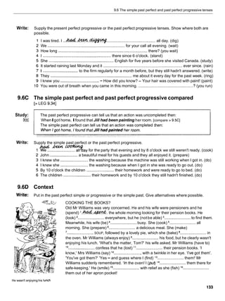 9.6 The simple past perfect and past perfect progressive tenses
Write: Supply the present perfect progressive or the past perfect progressive tenses. Show where both are
possible.
I was tired. I ...h&..&W.- ............................................. all day. (dig)
We ...................................................................... for your call all evening. (wait)
How long ................................................................................. there? (you wait)
I ............................................................there since 6 o'clock. (stand)
She ..........................................................English for five years before she visited Canada. (study)
It started raining last Monday and it ...................................................................... ever since. (rain)
I ................................ to the firm regularly for a month before, but they still hadn't answered. (write)
They .......................................................................... me about it every day for the past week. (ring)
I knew you ...................................- How did you know? - Your hair was covered with paint! (paint)
You were out of breath when you came in this morning. .................................................. ? (you run)
9.6C The simple past perfect and past perfect progressive compared
[> LEG 9.341
Study: The past perfect progressive can tell us that an action was uncompleted then:
I**I WhenIgot home, Ifound that Jill had been painting her room. [compare > 9.5C]
The simple past perfect can tell us that an action was completed then:
Write: Supply the simple past perfect or the past perfect progressive.
1 W..&..-ay for the party that evening and by 8 o'clock we still weren't ready. (cook)
John .........................a beautiful meal for his guests and they all enjoyed it. (prepare)
I knew she .........................the washing because the machine was still working when I got in. (do)
I knew she ......................... the washing because when I got in she was ready to go out. (do)
By 10 o'clock the children ......................... their homework and were ready to go to bed. (do)
The children ......................... their homework and by 10 o'clock they still hadn't finished. (do)
9.6D Context
Write: Put in the past perfect simple or progressive or the simple past. Give alternatives where possible.
COOKING THE BOOKS?
Old Mr Williams was very concerned. He and his wife were pensioners and he
(spend) I
.
&
&
.
-
. the whole morning looking for their pension books. He
(look) ........................ everywhere, but he (notbe able) ........................to find them.
Meanwhile, his wife (be) ........................ busy. She (cook) ........................ all
morning. She (prepare) ........................ a delicious meal. She (make)
'........................ SOUP, followed by a lovely pie, which she (bake) ........................ in
the oven. Mr Williams (always enjoy) ........................ his food, but he clearly wasn't
enjoying his lunch. 'What's the matter, Tom?' his wife asked. Mr Williams (have to)
l o ........................ confess that he (lost) l 1 ........................ their pension books. 'I
know,' Mrs Williams (say) l2 .........................with a twinkle in her eye. 'I've got them'.
'You've got them?' 'Yes - and guess where I (find) l3 ........................ them!' Mr
Williams suddenly remembered. 'In the oven! I (put) j4 ........................ them there for
safe-keeping.' He (smile) l5 ........................ with relief as she (fish) l6 ........................
them out of her apron pocket!
He wasn't enjoyinghis lunch
 