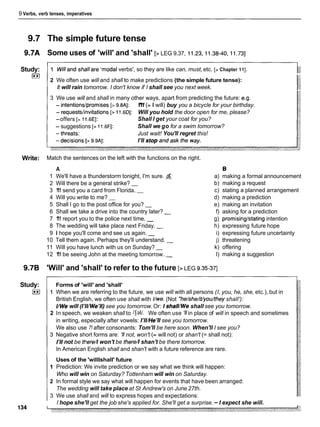 9 Verbs, verb tenses, imperatives
9.7 The simple future tense
9.7A Some uses of 'will' and 'shall' [> LEG 9.37, 11.23,11.38-40, 11.731
Study:
I**)
I1 Willand shallare 'modal verbs', so they are like can, must, etc. [>Chapter 111.
2 We often use will and shall to make predictions (the simple future tense):
It will rain tomorrow. I don't know if I shall see you next week.
3 We use will and shall in many other ways, apart from predicting the future: e.g.
- intentionslpromises [> 9.8A1: 1
'
1
1 (= I will) buy you a bicycle for your birthday.
- requestslinvitations [> 11.6Dl: Will you hold the door open for me, please?
-offers [> 11.6EI: Shall I get your coat for you?
- suggestions [> 11.6Fl: Shall we go for a swim tomorrow?
Just wait! You'll regret this!
Write: Match the sentences on the left with the functions on the right.
A
1 We'll have a thunderstorm tonight, I'm sure.
2 Will there be a general strike? -
3 1
'
1
1 send you a card from Florida. -
4 Will you write to me? -
5 Shall I go to the post office for you? -
6 Shall we take a drive into the country later? -
7 1
'
1
1report you to the police next time. -
8 The wedding will take place next Friday. -
9 1 hope you'll come and see us again. -
10 Tell them again. Perhaps they'll understand. -
11 Will you have lunch with us on Sunday? -
12 1
'
1
1be seeing John at the meeting tomorrow. -
B
a) making a formal announcement
b) making a request
c) stating a planned arrangement
d) making a prediction
e) making an invitation
f) asking for a prediction
g) promisinglstating intention
h) expressing future hope
i) expressing future uncertainty
9.7B 'Will' and 'shall' to refer to the future [>LEG 9.35-371
j) threatening
k) offering
I) making a suggestion
Study:
I**I
Forms of 'will' and 'shall'
1 When we are referring to the future, we use will with all persons (I, you, he, she, etc.), but in
British English, we often use shall with //we.(Not *he/she/it/you/theyshall'):
//We will (I'II/We'll)see you tomorrow. Or: I shal11Weshall see you tomorrow.
2 In speech, we weaken shall to /Salt. We often use 'I1in place of will in speech and sometimes
in writing, especially after vowels: I'II/He'll see you tomorrow.
We also use 71after consonants: Tom'll be here soon. When'll I see you?
3 Negative short forms are: '11not, won't (= will not) or shan't (= shall not):
1'11not be tkere/l won't be there// shan't be there tomorrow.
In American English shall and shan't with a future reference are rare.
Uses of the 'willlshall' future
1 Prediction: We invite prediction or we say what we think will happen:
Who will win on Saturday? Tottenham will win on Saturday.
2 In formal style we say what will happen for events that have been arranged:
The wedding will take place at St Andrew's on June 27th.
3 We use shall and will to express hopes and expectations:
I hope she'll get the job she's applied for. She'll get a surprise. - I expect she will.
 