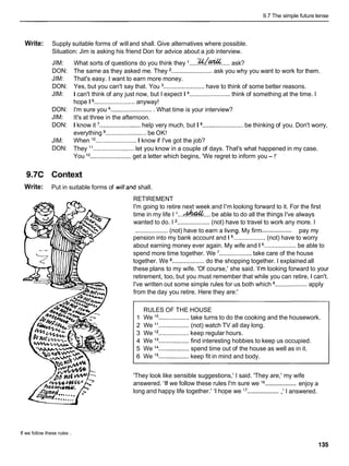 9.7 The simple future tense
Write: Supply suitable forms of willand shall. Give alternatives where possible.
Situation: Jim is asking his friend Don for advice about a job interview.
JIM:
DON:
JIM:
DON:
JIM:
DON:
JIM:
DON:
JIM:
DON:
What sorts of questions do you think they I .....%/E?& ..... ask?
The same as they asked me. They ........................
ask you why you want to work for them.
That's easy. I want to earn more money.
Yes, but you can't say that. You ........................ have to think of some better reasons.
I can't think of any just now, but I expect 1 ........................ think of something at the time. I
hope 1 ........................ anyway!
I'm sure you ......................... What time is your interview?
It's at three in the afternoon.
I know it ........................help very much, but I a........................be thinking of you. Don't worry,
everything ........................ be OK!
When lo ........................ I know if I've got the job?
They l 1 ........................ let you know in a couple of days. That's what happened in my case.
You l2 ........................ get a letter which begins, 'We regret to inform you- !'
9.7C Context
Write: Put in suitable forms of willand shall.
RETIREMENT
I'm going to retire next week and I'm looking forward to it. For the first
time in my life I I
.
.
.
-
.
.
.
, be able to do all the things I've always
wanted to do. I ................... (not) have to travel to work any more. I
....................
................... (not) have to earn a livmg. My firm pay my
pension into my bank account and 1 ................... (not) have to worry
about earning money ever again. My wife and 1 ...................
be able to
spend more time together. We ................... take care of the house
together. We a................... do the shopping together. I explained all
these plans to my wife. 'Of course,' she said. 'I'm looking forward to your
retirement, too, but you must remember that while you can retire, 1 can't.
I've written out some simple rules for us both which ................... apply
from the day you retire. Here they are:'
RULES OF THE HOUSE
1 We lo .................. take turns to do the cooking and the housework.
2 We l 1 .................. (not) watch TV all day long.
3 We l 2 .................. keep regular hours.
4 We l3 ..................find interesting hobbies to keep us occupied.
5 We l4 ..................spend time out of the house as well as in it.
6 We l5 ..................
keep fit in mind and body.
'They look like sensible suggestions,' I said. 'They are,' my wife
...................
answered. 'If we follow these rules I'm sure we l6 enjoy a
...................
long and happy life together.' 'I hope we l7 ,' I answered.
If we follow these rules .
 