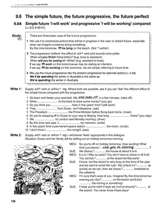 9.8 The simple future, the future progressive, the future perfect
9.8A Simple future 'I will work' and progressive 'I will be working' compared
[> LEG 9.40-411
Study:
El
There are three basic uses of the future progressive:
1 We use it to emphasize actions that will be in progress in the near or distant future, especially
when we imagine ourselves doing something:
By this time tomorrow, 1'11 be lying on the beach. (Not *I willlie')
2 The progressive 'softens' the effect of will+ verb and sounds more polite:
When willyou finish these letters? (e.g. boss to assistant)
When will you be seeing Mr White? (e.g. assistant to boss)
If we say 1'11 work on this tomorrowwe may be stating an intention.
If we say 1'11 be working on this tomorrow, we are simply referring to future time.
Write 1: Supply will+ verb or willbe + -ing. Where both are possible, see if you can 'feel' the different effect of
the simple future compared with the progressive.
1 Sit down and fasten your seat belt. We .@%..?&?..@. in a few minutes. (take off)
2 When ..........................to the bank to draw some money? (you go)
3 Do you think you .......................... here in five years' time? (still work)
4 They ..........................from Dover, not Folkestone. (sail)
5 The President ..........................the Prime Minister before flying back home. (meet)
6 So you're stopping off in Dubai on your way to Beijing. How long .......................... there? (you stay)
7 We ..........................to London next Monday morning. (drive)
8 By this time next year, I .......................... my memoirs. (write)
9 In five years' time a permanent space station .......................... the moon. (circle)
10 1 don't think I .......................... him tonight. (see)
Write 2: Supply will+ verb or willbe + -ing- whichever 'feels' appropriate in this dialogue.
Situation: Susan and her family will be setting out on holiday tomorrow morning.
MEG: So you're off on holiday tomorrow. How exciting! What
3
time (youleave) l...s?!&&..p..
.....................
SUE: We (leave) *..............the house at about 6 a.m.
MEG: 6 a.m.! Why so early? You don't have to check in till 9.45.
You (arrive) ..............at the airport terribly early!
SUE: I know, but the airport is very busy at this time of the year
and we want to avoid the rush. We (check in) ..............as
quickly as we can, then we (have) .............. breakfast at
the cafeteria.
MEG: I'm sure that's wise of you. Imagine! By this time tomorrow
evening you (lie) .............. on the beach andI (do)
..............the ironing or something!
..............
SUE: I hope you're riqht! I hope we (not sit around) at
the airport. You never know these days!
 