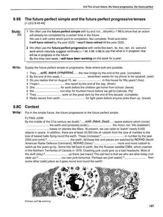 9.8 The sirn~le
future, the future progressive, the future perfect
9.88 The future perfect simple and the future perfect progressive tenses
[> LEG 9.43441
2 We often use the futureperfect progressive with verbs like learn, lie, live, rain, sit, wait and
Study:
I**I
Write: Supply the future perfect simple or progressive. Note where both are possible.
...
1 We often use the future perfect simple with by and not till/until[> 7.381to show that an action
will already be completed by a certain time in the future.
We use it with verbs which point to completion, like complete, finish and retire:
Iwill have retired by the year 2020. 1won't have retired till the year 2020.
1 They .....& . . & W . C O ~
...... the new bridge by the end ot the year. (complete)
...............................
2 By the end of this week, I seventeen weeks for my phone to be repaired. (wait)
3 Do you realize that on August 15, we ............................... in this house for fifty years? (live)
4 1 hope I ............................... this report by the end of the day. (finish)
5 She ............................... for work before the children get home from school. (leave)
6 We ............................... non-stop for fourteen hours before we get to Calcutta. (fiy)
7 They ............................... work on the great dam by the end of this decade. (complete)
8 Radio waves from earth ............................... for light years before anyone picks them up. (travel)
9.8C Context
Write: Put in the simple future, the future progressive or the future perfect simple.
FLYING JUNK
By the middle of the 21st century we (build) I .....&.&.. ~ . . . . .
space stations which (circle)
.............................
............................. the earth and (probably circle) 3 the moon, too. We (establish)
............................. bases on planets like Mars. At present, we use radar to 'watch' nearly 8,000
objects in space. In addition, there are at least 30,000 bits of rubbish from the size of marbles to the
size of basket balls flying round the earth. These (increase) ............................. in number by the year
2050 and (orbit) ............................. the earth. All these bits and pieces are watched by NORAD (North
American Radar Defence Command). NORAD (have) ............................. more and more rubbish to
watch as the years go by. Some bits fall back to earth, like the Russian satellite C954, which crashed
in the Northern Territories of Canada in 1978. Crashing junk could give us a bad headache. Most of
the stuff (stay) ............................. up there (we hope)! The sad fact is that we who are alive today (not
.............................
clear up) ............................ our own junk tomorrow. Perhaps we (just watch) 'O from
some other (safa) place as it goes round and round the earth!
Perhaps we'll be watching
 