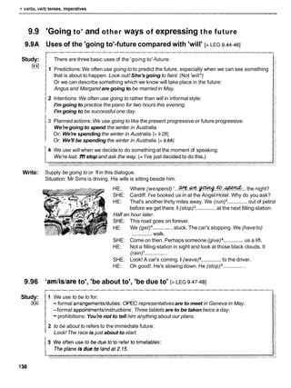 Y verDs, Verb tenses, imperatives
9.9 'Going to' and other ways of expressing the future
9.9A Uses of the 'going to'-future compared with 'will' [> LEG 9.44-461
Study:
I**)
There are three basic uses of the 'going to'-future:
1 Predictions: We often use going to to predict the future, especially when we can see something
that is about to happen: Look out! She'sgoing to faint. (Not 'will*)
Or we can describe something which we know will take place in the future:
Angus and Margaretare going to be married in May.
2 Intentions: We often use going to rather than will in informal style:
I'm going to practice the piano for two hours this evening.
I'm going to be successful one day.
3 Planned actions: We use going to like the present progressive or future progressive:
We'regoing to spend the winter in Australia.
Or: We're spending the winter in Australia. [> 9.281
Or: We'll be spending the winter in Australia. [> 9.8AI
We use will when we decide to do something at the moment of speaking:
We're lost.1
'
1
1stop and ask the way. (= I've just decided to do this.)
Write: Supply be going to or '
l
lin this dialogue.
Situation: Mr Sims is driving. His wife is sitting beside him.
HE: Where (wespend) I...%. w
e
.
-
.
&
.
-
. .. the night?
SHE: Cardiff. I've booked us in at the Angel Hotel. Why do you ask?
HE: That's another thirty miles away. We (run) .............. out of petrol
before we get there. I (stop) .............. at the next filling-station.
Half an hour later.
SHE: This road goes on forever.
HE: We (get) .............. stuck. The car's stopping. We (have to)
.............. walk.
SHE: Come on then. Perhaps someone (give) .............. us a lift.
HE: Not a filling-station in sight and look at those black clouds. It
(rain) ...............
SHE: Look! A car's coming. I (wave) ..............to the driver.
HE: Oh good!. He's slowing down. He (stop) ...............
9.96 'am/is/areto', 'be about to', 'be due to' [>LEG 9.47-481
Study: 1 We use to be to for:
I**( - formal arrangementslduties: OPEC representativesare to meet in Geneva in May.
-formal appointments1instructions:Three tablets are to be taken twice a day.
-prohibitions: You're not to tell him anything about our plans.
2 to be about to refers to the immediate future:
Look! The race is just about to start.
 