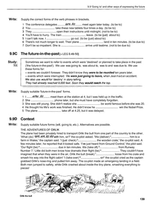 9.9 'Going to' and other ways of expressing the future
Write:
9.9C
Study:
I**I
Write:
9.9D
Write:
Supply the correct forms of the verb phrases in brackets.
The conference delegates ..........W.&
........ meet again later today. (to be to)
You ............................... take these new tablets four times a day. (to be to)
They ............................... open their instructions until midnight. (not to be to)
You'll have to hurry. The train ............................... leave. (to be (just) about to)
I can't talk now. I ............................... go out. (to be (just) about to)
There's not much longer to wait. Their plane ............................... land in ten minutes. (to be due to)
Don't be so impatient. She is ............................... arrive until teatime. (not to be due to)
The future-in-the-past[>LEG 9.49-501
Sometimes we want to refer to events which were 'destined' or planned to take place in the past
('the future-in-the-past'). We use was going to, was about to, was to and was due to. We use
these forms for:
- events we couldn't foresee: They didn't know they were to be reunited ten years later.
- events which were interrupted: We were just going to leave, when Jean hadan accident.
Supply suitable 'future-in-the-past' forms.
1 I .......e..&
......... meet them at the station at 4, but I was held up in the traffic.
2 She .............................. phone later, but she must have completely forgotten.
3 She was still young. She didn't realize she .............................. be world famous before she was 20.
..............................
4 He thought his life's work was finished. He didn't know he win the Nobel Prize.
5 The plane .............................. take off at 4.25, but it was delayed.
Context
Supply suitable future forms (will, going to, etc.). Alternatives are possible.
THE ADVENTURES OF ORLlK
The plane had been privately hired to transport Orlik the bull from one part of the country to the other.
'What (do) lGWUW&.&with him, sir?' the co-pilot asked. 'We (deliver) ........................ him to a
farm in Wales,' the captain said. 'I (just check) ........................ the wooden crate,' the co-pilot said. A
few minutes later, he reported that it looked safe. 'I've just heard from Ground Control,' the pilot said.
'Our flight (be) ........................ due in ten minutes. We (take oft) ........................ from Runway
Number 7.' Little did both men know how dramatic their flight (be) ........................ They couldn't have
imagined that when they were in the air, Orlik the bull (break) ........................ loose from his crate and
smash his way into the flight cabin! 'I (take over) ......................... sir!' the co-pilot cried as the captain
grabbed Orlik's nose-ring and pulled him away. The co-pilot made an emergency landing in a field.
Both men jumped to safety, while Orlik crashed about inside the tiny plane, smashing everything to
pieces!
Orlik the bull
 