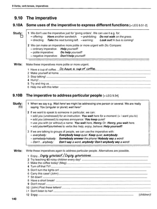 9 Verbs, verb tenses, imperatives
9.10 The imperative
9.10A Some uses of the imperative to express different functions [> LEG 9.51-21
Study: 1 We don't use the imperative just for 'giving orders'. We can use it e.g, for:
- offering: Have another sandwich. - prohibiting: Do not walk on the grass.
- directing: Take the next turning left. -warning: Look out! A bus is coming!
2 We can make an imperative more polite or more urgent with Do. Compare:
- ordinary imperative: Help yourself!
- polite imperative: Do help yourself!
- negative imperative: Don't help yourself!
Write: Make these imperatives more polite or more urgent.
1 Have a cup of coffee. ...Do.&. .%..%..of.M!!f?:.
......................................................................
2 Make yourself at home. ......................................................................................................................
........................................................................................................................................
3 Stop talking!
4 Hurry! ..................................................................................................................................................
5 Try and ring us. ...................................................................................................................................
6 Help me with this letter. ......................................................................................................................
9.10B The imperative to address particular people [>LEG 9.541
2 If we want to speak to someone in particular, we can:
- add you (unstressed) for an instruction: You wait here for a moment. (= I want you to)
- add you (stressed) to express annoyance: 'Youkeep quiet!
- use you with (or without) a name: You wait here, Henry.Or: Henry, you wait here.
- add yourself/yourselvesto verbs like help, enjoy, behave: Help yourself!
3 If we are talking to groups of people, we can use the imperative with:
Write: Write these imperatives again to address particular people. Alternatives are possible.
............................................................................
1 Enjoy... E ~ . . - / E ~ . m...
..........................................................................................
2 Try teaching 40 noisy children every day!
3 Make the coffee today! (Meg) .............................................................................................................
4 Turn off that TV! ..................................................................................................................................
.......................................................................................................................
5 Don't turn the lights on!
........................................................................................................................
6 Carry this case! (John)
.............................................................................................................................................
7 Sit down!
8 Have a short break! ............................................................................................................................
9 Don't move! .........................................................................................................................................
10 (John) Post these letters! ...................................................................................................................
11 Don't listen to her! ...............................................................................................................................
..................................................................................................................................
12 Enjoy (children)!
140
 