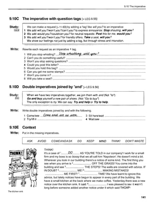 9.10 The imperative
9.10C The imperative with question tags [> LEG 9.551
We can make a request [> 11.6DIby adding a 'tag' like will you? to an imperative:
Write: Rewrite each request as an imperative + tag.
1 Will you stop whistling? ....Sw..-I.&.w.7 ..............................................................
2 Can't you do something useful? .........................................................................................................
3 Won't you stop asking questions? ......................................................................................................
4 Could you post this letter? ..................................................................................................................
5 Would you hold this bag? ...................................................................................................................
6 Can you get me some stamps? ..........................................................................................................
............................................................................................................................
7 Won't you come in?
8 Will you take a seat? ...........................................................................................................................
9.10D Double imperatives joined by 'and' [> LEG 9.561
Study:
(**I
Write: Write double imperatives joined by and with the following.
1 Cometsee ....~w..&..M..w..&??C.. ...... 3 Sit herelwait ......................................................
2 Trytlift it ......................................................... 4 Waiffsee ............................................................
9.10E Context
Write: Put in the missing imperatives.
ASK AVOID COMEANDASK DO KEEP MIND THINK! DON'T WASTE
THINK!
It's a case of '.........DO
......... AS YOU'RE TOLD in our company! I work for a small
firm and my boss is so bossy that we all call him 'Napoleon'. He doesn't mind a bit.
Wherever you look in our building there's a notice of some kind. The first thing you
see when you arrive is '........................ OFF THE GRASS! You come into the
building and see ........................ THE STEPS! The walls are covered with advice. IF
IN DOUBT ........................ ME! ........................ MAKING MISTAKES!
........................ ME FIRST! '........................ TIME! We have learnt to ignore this
advice, but lately notices have begun to appear in every part of the building. We
have a small kitchen at the back where we make coffee. Yesterday there was a new
notice over the kitchen sink. It said: ........................ I was pleased to sell it wam't
long before someone added another notice under it which said THOAPl
The kitchen sink
 