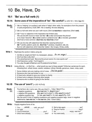 10
10.1
10.1A
Study:
I**I
Write 1:
Write 2:
10.1B
Study:
I**I
Write:
142
Be, Have, Do
'Be' as a full verb (1)
Some uses of the imperative of 'be': 'Be careful!' [> LEG io.i,io.5, ~ p p
411
1 Be is a 'helping' (or auxiliary) verb when it 'helps' other verbs, for example to form the present
or past progressive [>9.28, 9.481: He is reading. He was sleeping.
2 Be is a full verb when we use it with nouns (She'sa teacher) or adjectives (She's tall).
3 Be + noun or adjective in the imperative has limited uses.
We use be with nouns to mean 'act like': Be a dear and answer the phone!
or to mean 'become': Be a better cook! or 'pretend to be': Be a monster, granddad!
Don't be is more common: Don't be silly! Don't be a fool!
4 We use be only with adjectives that describe 'passing behaviour':
Be + careful, patient, quiet,etc. Don't be + careless, impatient, silly, etc.
But not with adjectives which describe 'states', like hungry, thirsty, pretty.
Rephrase the words in italics using be.
1 Act like an angel and fetch my newspaper, please. ...Be..%...+ !
..............................................
2 Don't act like a silly idiot! .....................................................................................................................
3 The advertisement said: 'Become the proud owner of a new sports car!' ..........................................
4 Don't become a writer. You'll regret it. ................................................................................................
5 You play the part of Batman and I'll pretend to be Robin. ..................................................................
Using (Do) be ... or Don't be ...,what would you say to these people? Write two sentences for each,
choosing from: afraid, brave, careful, careless, critical, friendly, generous, mean, noisy, quiet.
1 Some children who are making a lot of noise. ...@d.&
..$?*.! ......................................................
.................................................................................................
2 Someone who has just broken a cup.
3 A friend who refuses to give any money to charity. ............................................................................
4 A friend who is always criticizing other people. ..................................................................................
...................................................................................
5 Someone who is afraid of going to the dentist.
The use of 'aren't' [>LEG 10.7n.31
The full form Am I not is rare. We use Aren't I ...?(Not *Amn't1')in:
- negative questions: Am I not late? + Aren't I late?
- negative Wh-questions: Why am I not invited?+ Why aren't I invited?
- negative question tag: I'm late, am I not?+ I'm late, aren't I?[>13.31
We use aren't I only in negative questions and negative question tags, never in negative
statements: I am not late. + I'm not late. (Not *Iaren't late')
Supply negative forms of be.
1 You .........
&.........cold, are you? 5 We're late again, .............................we?
2 I'm right, .............................
I? 6 They're French, ............................. they?
3 You're American, .............................
you? 7 He .............................
angry, was he?
4 She's here already, ............................. she? 8 You were early, .............................you?
 