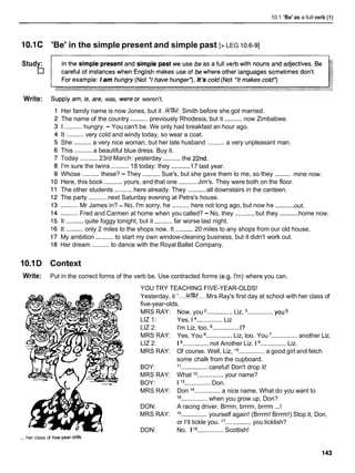 10.1 'Be' as a full verb (1)
10.1C 'Be' in the simple present and simple past [> LEG 10.6-91
Study:
Write: Supplyam,is,are, was, wereor weren't.
Her family name is now Jones, but it ..W.
Smith before she got married.
The name of the country ..........previously Rhodesia, but it ..........now Zimbabwe.
I ..........hungry. - You can't be. We only had breakfast an hour ago.
It ..........very cold and windy today, so wear a coat.
She .......... a very nice woman, but her late husband .......... a very unpleasant man.
This .......... a beautiful blue dress. Buy it.
..........
Today ..........23rd March: yesterday the 22nd.
..........
I'm sure the twins ..........18 today: they 17 last year.
..........
Whose ..........these? - They ..........Sue's, but she gave them to me, so they mine now.
Here, this book .......... yours, and that one ..........Jim's. They were both on the floor.
The other students .......... here already. They ..........all downstairs in the canteen.
The party .......... next Saturday evening at Petra's house.
..........
..........Mr James in? - No, I'm sorry, he ..........here not long ago, but now he out.
..........
..........Fred and Carmen at home when you called? - No, they ..........,but they home now.
It ..........quite foggy tonight, but it ..........far worse last night.
It ..........only 2 miles to the shops now. It ..........20 miles to any shops from our old house.
My ambition ..........to start my own window-cleaning business, but it didn't work out.
Her dream ..........to dance with the Royal Ballet Company.
10.1D Context
Write: Put in the correct forms of the verb be. Use contracted forms (e.g. I'm) where you can.
YOU TRY TEACHING FIVE-YEAR-OLDS!
Yesterday, it I....%??.... Mrs Ray's first day at school with her class of
five-year-olds.
MRS RAY:
LIZ 1:
LIZ 2:
MRS RAY:
LIZ 2:
MRS RAY:
BOY:
MRS RAY:
BOY:
MRS RAY:
DON:
MRS RAY:
DON:
Now, you ...............Liz, ...............YOU?
Yes, 1 ...............Liz
I'm Liz, too, ............... I?
Yes. You ...............Liz, too. You '............... another Liz.
I ...............not Another Liz. 1 ...............Liz.
Of course. Well, Liz, lo
............... a good girl and fetch
some chalk from the cupboard.
l1...............careful! Don't drop it!
What j2 ............... your name?
I l 3 ...............Don.
Don l4 ...............a nice name. What do you want to
l5 ............... when you grow up, Don?
A racing driver. Brrrm, brrrm, brrrm ...!
16
............... yourself again! (Brrrm! Brrrm!) Stop it, Don,
or I'll tickle you. l7 ...............you ticklish?
No, I la
............... Scottish!
... her class of five-year-olds
 