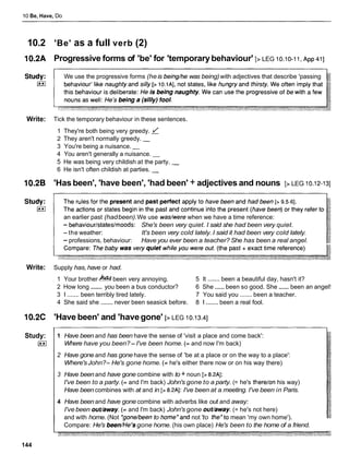 10 Be, Have, Do
10.2 'Be' as a full verb (2)
10.2A Progressive forms of 'be' for 'temporarybehaviour' [> LEG 10.10-1I, ~ p p
411
We use the progressive forms (heis being/he was being)with adjectives that describe 'passing
Write: Tick the temporary behaviour in these sentences.
1 They're both being very greedy.
2 They aren't normally greedy. -
3 You're being a nuisance. -
4 You aren't generally a nuisance. -
5 He was being very childish at the party. -
6 He isn't often childish at parties. -
10.26 'Has been', 'have been', 'had been' + adjectives and nouns [> LEG 10.12-131
an earlier past (hadbeen).We use wadwerewhen we have a time reference:
- behaviourlstateslmoods: She's been very quiet. I said she had been very quiet.
-the weather: It's been very cold lately. I said it had been very cold lately.
- professions, behaviour: Have you ever been a teacher? She has been a real angel.
Write: Supply has, have or had.
1 Your brother h!
been very annoying. 5 It ....... been a beautiful day, hasn't it?
2 How long ....... you been a bus conductor? 6 She......been so good. She ...... been an angel!
3 1 ....... been terribly tired lately. 7 You said you ....... been a teacher.
4 She said she ....... never been seasick before. 8 1....... been a real fool.
10.2C 'Have been' and 'havegone' [> LEG 10.13.41
Study:
I**1
144
1 Have been and has been have the sense of 'visit a place and come back':
Where have you been?-I've been home. (= and now I'm back)
2 Have gone and has gone have the sense of 'be at a place or on the way to a place':
Where'sJohn?- He's gone home. (= he's either there now or on his way there)
3 Have been and have gone combine with to + noun [> 8.2AI:
I've been to a party. (= and I'm back) John's gone to a party. (= he's therelon his way)
Have been combines with at and in [> 8.2A1:I've been at a meeting. I've been in Paris.
4 Have been and have gone combine with adverbs like out and away:
I've been out/away. (= and I'm back) John's gone out/away. (= he's not here)
and with home. (Not *gone/beento home*and not 'to the*tomean 'my own home').
Compare: He's been/HeJs
gone home. (his own place) He's been to the home of a friend.
 