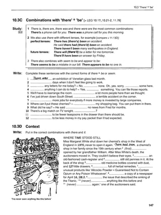 10.3 'There' + 'be'
1O.3C Combinations with 'there' + 'be' [> LEG 10.1 7,I0.21-2,
I I .76]
Study:
I**I
1 There is, there are, there was and there were are the most common combinations:
There's a phone call for you. There was a phone call for you this morning.
2 We also use there with different tenses, for example [compare z 11.13DI:
perfect tenses: There has (there's) been an accident.
He said there had (there'd) been an accident.
There haven't been many earthquakes in England.
future tenses: There will (there1//)
be a letter for me tomorrow.
There'
1
1have been an answer by Friday.
3 There also combines with seem to be and appear to be:
There seems to be a mistake in our bill. There appears to be no one in.
Write: Complete these sentences with the correct forms of there + be or seem.
1 ....m
.
&
!
!
?
d
.....an exhibition of Venetian glass last month.
-
2 ........................... days when I don't feel like going to work.
................. .................
3 .................any letters for me today? - No, none. Oh, yes, sorry. some here.
.................
4 ................. anything I can do to help? - Yes, something. You can file those reports.
5 We'll have to rearrange the room. ........................... a lot more people here than we thought.
6 I've just driven down South Street. ........................... a terrible accident on the corner.
7 ...........................more jobs for everybody if more money is invested by large companies.
8 Where can I put these cherries? - ........................... my shopping bag. You can put them in there.
9 What did he say? - He said ........................... no news from Fred for months.
7
10 There's a big match on TV tonight, ............................
1 1 ...........................to be fewer teaspoons in the drawer than there should be.
12 ........................... to be less money in my pay packet than I had expected.
10.3D Context
Write: Put in the correct combinations with there and it.
WHERE TIME STOOD STILL
Miss Margaret White shut down her chemist's shop in the West of
England in 1970,never to open it again. '6!%?X.~.&&k. a chemist's
shop in her family since the 19th century when (first)...................
opened by her grandfather William. After Miss White's death, the
auctioneers moved in. They couldn't believe their eyes. ................... an
old-fashioned cash-register and ................... still old pennies in it. At the
back of the shop ................... old medicine bottles covered with dust,
and 127 little drawers. ................... full of herbal remedies. ...................
unusual products like 'Allcocks Powder -Guaranteed Not to Contain
Opium or Any Poison Whatsoever'. ................... a copy of a newspaper
for April 16,1912. ...................the issue that described the sinking of
the Titanic. ' l o (never) ................... anything like this before and
l 1 (never) ................... again.' one of the auctioneers said.
'I've never seen anything like this before'
 
