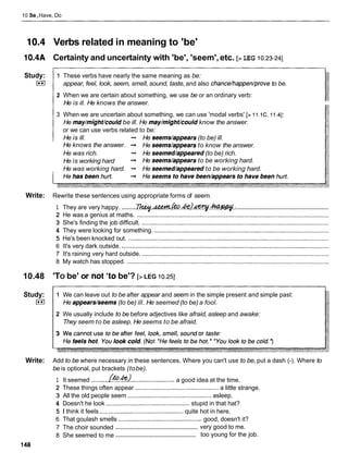 10 Be,Have, Do
10.4 Verbs related in meaning to 'be'
10.4A Certainty and uncertainty with 'be', 'seem',etc. [> LEG 10.23-241
Study:
I**I
1 These verbs have nearly the same meaning as be:
appear, feel, look, seem, smell, sound, taste, and also chance/happen/proveto be.
2 When we are certain about something, we use be or an ordinary verb:
He is ill. He knows the answer.
3 When we are uncertain about something, we can use 'modal verbs' [> 11.1C,11.41:
He may/m$ht/could be ill. He may/m$ht/could know the answer.
or we can use verbs related to be:
He is ill. -
, He seems/appears(to be) ill.
He knows the answer. -
, He seems/appears to know the answer.
He was rich. -
, He seemed/appeared(to be) rich.
He is working hard -
, He seems/appears to be working hard.
He was working hard. -
, He seemed/appearedto be working hard.
Write: Rewrite these sentences using appropriate forms of seem.
.......................................................
.........
1 They are very happy. ~ d # M G h . & I ~ . ~ :
2 He was a genius at maths. .................................................................................................................
3 She's finding the job difficult. ..............................................................................................................
4 They were looking for something. .......................................................................................................
5 He's been knocked out. ......................................................................................................................
6 It's very dark outside. ..........................................................................................................................
7 It's raining very hard outside. ..............................................................................................................
8 My watch has stopped. .......................................................................................................................
10.48 'TO be' or not 'to be'? [>LEG 10.251
Study:
I**I
1 We can leave out to be after appear and seem in the simple present and simple past:
He appears/seems(to be) ill. He seemed (to be) a fool.
2 We usually include to be before adjectives like afraid, asleep and awake:
They seem to be asleep. He seems to be afraid.
Write: Add to be where necessary in these sentences. Where you can't use to be, put a dash (-). Where to
be is optional, put brackets (tobe).
1 It seemed ..........@?.&-1
..........................a good idea at the time.
2 These things often appear .................................................
a little strange.
3 All the old people seem .................................................asleep.
4 Doesn't he look ................................................. stupid in that hat?
5 1 think it feels ................................................quite hot in here.
6 That goulash smells ................................................. good, doesn't it?
.................................................
7 The choir sounded very good to me.
.................................................
8 She seemed to me too young for the job.
 