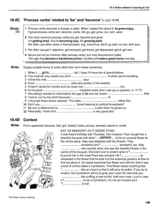 10.4 Verbs related in meaning to 'be'
10.4C 'Process verbs' related to 'be' and 'become' [> LEG 10.261
Study:
I**I
1 Process verbs describe a change in state: When I asked him about it, he grew angry.
Typical process verbs are: become, come, fall, go, get, grow, run, turn, wear.
2 The most common process verbs are get, become and grow:
I'm getting tired. You're becoming lazy. It's growing dark.
We often use other verbs in fixed phrases: e.g. come true, fall ill, go bad, run dry, turnsour.
3 We often use get + adjective: get annoyed, get bored, get depressed, get ill, get wet.
4 Nouns are not so common after process verbs, but note becomeand make:
The ugly frog became a handsome prince. Cynthia will make a good nurse one day.
Write: Supply suitable forms of verbs other than be in these sentences.
1 When I ......
Q/mU...............................old, I hope I'll have lots of grandchildren.
2 You must be very careful you don't .............................................. ill when you're travelling.
3 1 think this milk ..............................................sour.
4 Food .............................................. bad very quickly in hot weather.
5 It hasn't rained for months and our local river .............................................. dry.
6 It's no good ..............................................impatient every time I ask you a question. [> 16.7C1
7 She always wanted to retire before the age of 40 and her dream ..............................................true.
8 1 had to cut my trip short because I ..............................................ill.
9 1 must get these shoes repaired. The soles ..............................................rather thin.
10 Don't you ..............................................bored listening to political broadcasts?
1 1 My son is determined to ..............................................a pilot when he grows up.
12 Personally, I think he'll ............................................
a very good pilot.
10.4D Context
Write: Put in appeared,became, feel, got, looked, looks, proves, seemed, seems or smelt.
NOT AS INNOCENT AS IT SEEMS TO BE!
It was Katy's birthday last Thursday. Her husband, Paul, bought her a
beautiful bouquet with what '....&%&..... to be an unusual flower as
the centre piece. Katy was delighted with the flowers. They
........................wonderful and ........................wonderful, too. Katy
........................very excited when she saw the beautiful flower in the
centre of the bouquet. She bent over to smell it when it ........................
to punch her in the nose! Paul was amazed. He ........................
so
interested in the flower that he took it to the botanical gardens at Kew to
find out about it. An expert examined the flower and told him that it was
a kind of orchid called a Cymbidium. This flower seizes anything that
'........................like an insect so that it will carry its pollen. If you try to
smell it, the Cymbidium will try to grab your nose! So next time you
........................like sniffing a rare orchid, hold your nose -just in case
it ........................to be a Cymbidium. It's not as innocent as it
'O ........................to be!
This flower seizes anything
 