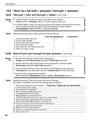 10 Be, Have, Do
10.5 'Have' as a full verb = 'possess'; 'have got' = 'possess'
10.5A 'Have got' = 'own' and 'have got' = 'obtain' [> LEG 10.301
Study:
I**)
1 In British English, we often use have or have got to mean 'possess':
I have a new car. I have got a new car. (= I own, I possess a new car)
2 In British English, we also use have (just) got (American English have gotten)as the normal
present perfect form of the verb get to mean 'have obtained' or 'have received':
Write: What does have got mean in these sentences? Tick the columns.
'have receivedlobtained' 'possesslown'
1 I've just got a letter from Pam. -
/ -
2 I've got a black sweater. - -
3 They've got a villa near the beach. - -
4 They've just got a puppy. - -
5 Don't come near me. I've got a bad cold. - -
6 1 think I've just got a cold! - -
10.5B Uses of 'have' and 'have got' to mean 'possess' [> LEG 10.301
Study:
I**)
1 We often use have got in place of have in the present:
I've got a good job. Have you got a good job? I haven't got a good job.
2 Do you have? and I don't have are also common especially in American English:
Do you have a good job? I don't have a good job.
3 We use the correct forms of have, not have got, in other tenses to mean 'possess':
I have had this car for three years. By June, I will have had this car for three years.
4 In other tenses, have got means 'obtained':
When I saw him, he had just got a new car. By May I will have got a new car.
Write: Replace the phrases in italics by a phrase with have or have got.
If you think it is possible to use have and have got, give two versions.
1 They own an apartment near the beach. .....
~ ~ . & . / . T h & + - & . @ . a m ! . ~
.............
.............................................................................................................
2 1don't possess a party dress.
3 Do you possess a motorbike? ............................................................................................................
.................................................................................................
4 My uncle owned a Rolls Royce once.
5 I've ownedthis bike for five years. ......................................................................................................
6 We'llpossessa new apartment soon. ................................................................................................
.............................................................
7 1 will have owned this suit for ten years by my next birthday.
..........................................................................
8 She said she had possessed the car for some time.
..........................................................................
9 That's a marvellous little invention. I must own one.
.....................................................................
10 If he can't hear very well, he should own a hearing-aid.
................................................................................................
1 1 Does your brother possess a bicycle?
12 Will you own this house one day? ......................................................................................................
......................................................................................
13 Have you owned this house for a long time?
..............................................................................................................................
14 Do you own a car?
 