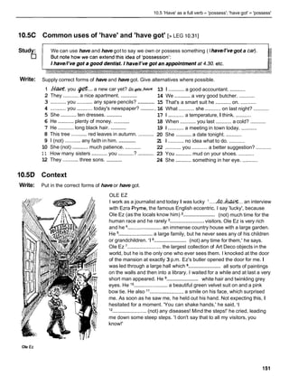 10.5 'Have' as a full verb = 'possess'; 'have got' = 'possess'
10.5C Common uses of 'have' and 'have got' [> LEG 10.311
~~ - - -
Study: We can use have and have got to say we own or possess something ( Ihaved've got a car).
Write: Supply correct forms of have and have got. Give alternatives where possible.
1 h . M . you .@... a new car yet? Ro.w.ftaoc
...........
2 They ........... a nice apartment.
...........
3 ........... you ...........any spare pencils?
..........
4 ...........you ...........today's newspaper?
...........
5 She ...........ten dresses.
6 He ...........plenty of money. ...........
...........
7 He ........... long black hair.
8 This tree ...........red leaves in autumn. ...........
...........
9 1 (not) ........... any faith in him.
10 She (not) ...........much patience. ...........
1 1 How many sisters ...........you ...........? ...........
...........
12 They ...........three sons.
1O.5D Context
Write: Put in the correct forms of have or have got.
13 1 ........... a good accountant. ...........
14 We ...........a very good butcher. ...........
15 That's a smart suit he ...........on. ...........
. 1
6 What ........... she ...........on last night? ...........
17 1 ........... a temperature, I think. ...........
18 When ........... you last ........... a cold? ...........
1
9 1 ........... a meeting in town today. ...........
20 She ...........a date tonight. ...........
2
1 1 ........... no idea what to do. ...........
22 ........... you ........... a better suggestion? ...........
23 You ...........mud on your shoes. ...........
24 She ...........something in her eye. ...........
OLE EZ
I work as a journalist and today I was lucky I.....&.-... an interview
with Ezra Pryme, the famous English eccentric. I say 'lucky', because
........................
Ole Ez (as the locals know him) (not) much time for the
........................
human race and he rarely visitors. Ole Ez is very rich
and he ........................an immense country house with a large garden.
He ........................
a large family, but he never sees any of his children
........................
or grandchildren. '1 (not) any time for them,' he says.
Ole Ez '........................the largest collection of Art Deco objects in the
world, but he is the only one who ever sees them. I knocked at the door
of the mansion at exactly 3 p.m. Ez's butler opened the door for me. I
........................
was led through a large hall which all sorts of paintings
on the walls and then into a library. I waited for a while and at last a very
........................
short man appeared. He white hair and twinkling grey
eyes. He l o........................a beautiful green velvet suit on and a pink
bow tie. He also 'I ........................ a smile on his face, which surprised
me. As soon as he saw me, he held out his hand. Not expecting this, I
hesitated for a moment. 'You can shake hands,' he said, 'I
l2 ........................(not) any diseases! Mind the steps!' he cried, leading
me down some steep steps. 'I don't say that to all my visitors, you
know!'
Ole Ez
 