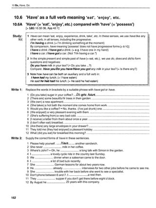 10 Be, Have, Do
10.6 'Have' as a full verb meaning 'eat', 'enjoy', etc.
10.6A 'Have' (= 'eat', 'enjoy',etc.) compared with 'have' (= 'possess')
[> LEG 10.32-36,App 42.11
Study: 1 Have can mean 'eat, enjoy, experience, drink, take', etc. In these senses, we use have like any
I S other verb, in all tenses, including the progressive:
I'm having a drink. (=I'm drinking something at the moment)
By comparison, have meaning 'possess' does not have progressive forms [> 9.1CI:
I have a drink. I have got a drink. (= e.g. I have one in my hand)
I have a car. I have got a car. (Not *I'mhaving a car.')
2 In the simple present and simple past of have (= eat, etc.), we use do, does and did to form
questions and negatives:
Do you have milk in your tea? (= Do you take ...?)
Compare: Have you/Do you have/Haveyou got any milk in your tea? (= Is there any?)
ary and a full verb in:
Write 1: Replace the words in brackets by a suitable phrase with have got or have.
1 (Do you take) sugar in your coffee? ....& . ~ . . ~
.......................................................................
2 (There are) some beautiful fir trees in their garden. ...........................................................................
3 (We own) a new apartment. ................................................................................................................
4 (She takes) a hot bath the moment she comes home from work. ......................................................
5 Would you like a coffee? -No, thanks. (I've just drunk) one. .............................................................
6 (We enjoyed) a very pleasant evening with them. ..............................................................................
7 (She's suffering from) a very bad cold. ...............................................................................................
8 (1receive) a letter from them about once a year. ................................................................................
9 (1don't often eat) breakfast. ................................................................................................................
10 (Are there) any large envelopes in your drawer? ................................................................................
11 They told me (they had enjoyed) a pleasant holiday. .........................................................................
12 What (did you eat) for breakfast this morning? ...................................................................................
Write 2: Supply the correct forms of have in these sentences.
1 Please help yourself. ......MUf& ........another sandwich.
2 She never ........................milk in her coffee.
3 Where's John? - Oh, he ........................ a long talk with Simon in the garden.
4 1 ........................
a lovely cycle ride in the country last Sunday.
5 We ........................dinner when a salesman came to the door.
6 1 ........................ a lot of bad luck recently.
7 She ........................
German lessons for about two years now.
8 He ........................ already ........................interviews for two other jobs before he came to see me.
9 She ........................trouble with her back before she went to see a specialist.
........................
10 Don't phone between 6 and 7. 1 a rest then.
11 They ........................
supper if you don't get there before eight o'clock.
........................
12 By August he 25 years with this company.
 