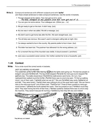 1.4 The compound sentence
Write 2: Compound sentences with different subjects and with 'solfor'
Join these simple sentences to make compound sentences. Use the words in brackets.
1 The taxi stopped at the station. Two men got out of it. (and)
......~..% .
.
-
.
.
a
t
.
. & . . ~ . ~ . . W . . . ~ . B o f . ~ . o F . . L t .
.........................
2 You can give me some advice. Your colleague can. (Either you ... or)
............................................................................................................................................................
3 We got ready to get on the train. It didn't stop. (but)
...........................................................................................................................................................
4 No one was in when we called. We left a message. (so)
...........................................................................................................................................................
5 We didn't want to get home late after the film. We went straight back. (so)
...........................................................................................................................................................
6 The old lady was nervous. She wasn't used to strangers calling late at night. (for)
...........................................................................................................................................................
7 I've always wanted to live in the country. My parents prefer to live in town. (but)
............................................................................................................................................................
8 The letter has been lost. The postman has delivered it to the wrong address. (or)
............................................................................................................................................................
9 For a moment the top of the mountain was visible. A cloud covered it. (and then)
............................................................................................................................................................
10 Jane was a successful career woman. Her mother wanted her to be a housewife. (yet)
1.48 Context
Write: Put a circle round the correct words in brackets.
(NOT SO) MERRY-GO-ROUND!
The cljstomers a t h e funfar We're Ikaving (@but) the lights were going out. The last two people on
dodgem cars paid (2andlso)left. The big wheel stopped (3for/and)the merry-go-round stopped (4as
welllnot only). The stalls closed down (5soland)the stall-owners went home. At 2 a.m. four
nightwatchmen walked round the funfair, (6butlso)there was no one to be seen. 'I'm fed up walking
round,' one of them said, (I7yetland)what can we do?' 'We can (80r/either)play cards (geither/or)sit
and talk.' They were bored, ('Osolfor) there was nothing to do on this quiet warm night. 'We can have a
ride on the merry-go-round!' one of them cried. 'That'll be fun!' Three of them jumped on merry-go-
round horses ("yetland) the fourth started the motor. Then he jumped on too (12and/but)round they
went. They were having the time of their lives, (13butlso)
suddenly realized there was no one to stop
the machine. They weren't rescued till morning (I4and/but)by then they felt very sick indeed!
They felt very s~ck
indeed!
 