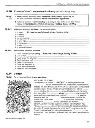 10.6 'Have' as a full verb meaning 'eat', 'enjoy', etc.
Common 'have' + noun combinations [> LEG 10.37-39,
~ p p
42.11
Study:
I**I
Write 1:
Write 2:
1O.6C
Write:
1 Have combines with many nouns: Let's have lunch! I've had a good trip, etc.
We often use it in the imperative: Have a sandwich!Have a good time!
2 In place of common verbs like to sleep or to swim, we often prefer to use have + noun:
Make good sentences with have + the words in brackets.
(a meal) .........Ne..ttdd.m.~&..&.&.~.SW.f/W.,
............................................
............................................................................................................................................
(a dream)
(a haircut) ............................................................................................................................................
(an appointment) .................................................................................................................................
(a good trip) ........................................................................................................................................
(a lovely day) .....................................................................................................................................
................................................................................................................................................
(a pain)
............................................................................................................................
(a sense of humour)
Rewrite these sentences with have.
1 Those twins are always fighting. ....h Z l & . ~ . L Q X W . ~ . . ~
...........................
2 Look at this! ........................................................................................................................................
3 1 want to rest this afternoon. ...............................................................................................................
4 Can I ride in your car? ........................................................................................................................
5 1 talked to Jim about it. ........................................................................................................................
6 Come and swim with us. .....................................................................................................................
7 1 must wash before lunch. ...................................................................................................................
8 Sleep and you'll feel better. ................................................................................................................
Context
Put in the correct forms of have got or have.
NOT A MAN OF STRAW!
Our neighbour, Mr French. '....&!./Bat).)...a very large farm and he
........................ trouble with birds all his life. Birds eat his vegetable crops
and cost him a lot of money, so Mr French has just bought a computerized
scarecrow called Worzel. Worzel is more than two metres tall and ............
............four legs. He ........................ a round head and arms that swing
from right to left. l 5 ........................ Worzel ........................ any success?' I
........................
asked Mr French recently as I watched him a walk in a
vegetable field. 'He ........................ a tremendous effect on birds,' Mr
French said. 'Come and ........................ a look at him. An ordinary
scarecrow ........................ a head full of straw, but Worzel lo........................
a brain!' Just then I heard a loud moan and saw a blinding flash. 'You
"(not)........................a dream,' Mr French said. 'He does this to frighten
the birds!' Of course, there wasn't a bird in sight! 'I must leave now, Mr
French,' I said as I saw Worzel comi~g
lowards me. 'I l 2 ........................an
appointment.' 'He's harmless,' Mr French said, but I wasn't going to wait to
find out!
I saw Worzel coming towards me!
 