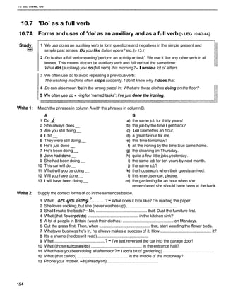 10.7 'Do' as a full verb
10.7A Forms and uses of 'do' as an auxiliary and as a full verb [>LEG 10.40-441
2 Do is also a full verb meaning 'perform an activity or task'. We use it like any other verb in all
tenses. This means do can be auxiliary verb and full verb at the same time:
What did (auxiliary) you do (full verb) this morning?-Iwrote a lot of letters.
Study:
I**I
3 We often use do to avoid repeating a previous verb:
The washing machine often stops suddenly. 1 don't know why it does that.
1 We use do as an auxiliary verb to form questions and negatives in the simple present and
simple past tenses: Do you like Italian opera? etc. [> 13.11
14 Do can also mean 'be in the wrong place' in: What are these clothes doing on the floor?
Write 1: Match the phrases in column A with the phrases in column B.
A
DO1
She always does -
Are you still doing -
I did -
They were still doing -
He's just done -
He's been doing -
Johnhaddone-
She had been doing -
This car will do -
What will you be doing -
Will you have done -
I will have been doing -
B
the same job for thirty years!
the job by the time I get back?
140 kilometres an hour.
a great favour for me.
this time tomorrow?
all the ironing by the time Sue came home.
the cleaning on Thursday.
quite a few little jobs yesterday.
the same job for ten years by next month.
the same job?
the housework when their guests arrived.
this exercise now, please.
the gardening for an hour when she
rememberedshe should have been at the bank.
Write 2: Supply the correct forms of do in the sentences below.
What ...W%..@W..-.?. ............?-What does it look like? I'm reading the paper.
She loves cooking, but she (never washes up) ..............................................
Shall I make the beds? - No, ..............................................
that. Dust the furniture first.
What (that flowerpotldo) ..............................................
in the kitchen sink?
A lot of people in Britain (washtheir clothes) ..............................................
on Mondays.
Cut the grass first. Then, when ..............................................that, start weeding the flower beds.
Whatever business he's in, he always makes a success of it. How ............................................. it?
It's a shame (he doesn't read) ..............................................
What ..............................................
?-I've just reversed the car into the garage door!
What (those suitcasesldo) .............................................in the entrance hall?
..............................................
What have you been doing all afternoon?-I (dola bit of gardening)
What (that carldo) ..............................................
in the middle of the motorway?
Phone your mother. -I (alreadylso)..............................................
 