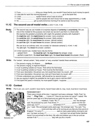11.iThe two uses of modal verbs
4 If you ............................... bring up a large family, you wouldn't have had so much money to spend.
5 1 was late for work this morning because I ............................... go to the bank first.
6 1 (not) ............................... speak French since I was at school.
7 1 hate ............................... wait for people who don't know how to keep appointments. [> 16.881
8 He ............................... get up early tomorrow morning if he wants to see the sunrise.
11.1C The second use of modal verbs [> LEG 11.3-4,11.8]
We use be or an ordinary verb, not a modal, for 'absolute certainty' [> 10.4A, 11.4Al:
You are right. You know the answer. (certain)
Study:
I**I
2 In their second use, modals have only two forms:
Write: Put 'certain', 'almost certain', 'fairly certain' or 'very uncertain' beside these sentences.
1 The second way we use modals is to express degrees of certainty or uncertainty. We use
nine of the modals for this purpose (not shall), but we don't use them in a fixed order.
We express the greatest uncertainty with might; the greatest certainty with must/can't:
He might be right. He might know the answer. (very uncertain)
He could be right. He would know the answer. (fairly certain)
He must be right, He must know the answer. (almost certain)
He can't be right. He can't know the answer. (almost certain)
1 The phone's ringing. It's Roland. .........G
!
W
%
u
& ................................................................................
2 The phone's ringing. It might be Roland. ............................................................................................
3 A car is parking outside our house. That will be the Kennedys. .........................................................
4 A car is parking outside our house. That must be the Kennedys. ......................................................
5 From your description, the person you met would have been my cousin, Jeff. ..................................
6 From your description, the person you met can't have been my cousin Jeff. .....................................
7 If I have understood you correctly, Jeff should be my second cousin. ...............................................
8 Are you saying it mightn't be possible for me to get a visa to visit the USA? .....................................
9 If he spent five years in America, he must speak English, I suppose. ................................................
11.1D Context
Write: Put in am, can, can't, couldn't, have had to, haven't been able to, may, must, must be or must have.
Remember me?
REMEMBER ME?
There was a knock at the door. I opened it and saw a stranger. 'Hullo, Fred,' he
cried. " . . . ~ @ I + / ! ~ w ....... I come in?' 'How do you know my name?' I asked. 'We
met ten years ago on a ferry-boat and you gave me your card.' 'You
'............................. mistaken,' I said. 'No, 1 ............................. not,' the stranger
said. He produced my card: Fred Ames. 1 ............................. given it to him ten
years ago, but 1 ............................. remember it! '1 ............................. remember
you,' I said. 'We exchanged cards years ago,' the stranger said. 'You said, "You
'............................. come and stay with us for as long as you like any time you're in
England." I'm sorry 1 ............................. wait so many years before coming to visit
you. I've been so busy, 1 ........ ..................... but here I am at last! Eettei !ate Wan
never! I've just arrived on the ferry. My wife and children are in the car and we
.............................
wonder if we l o stay with you for a month.'
 