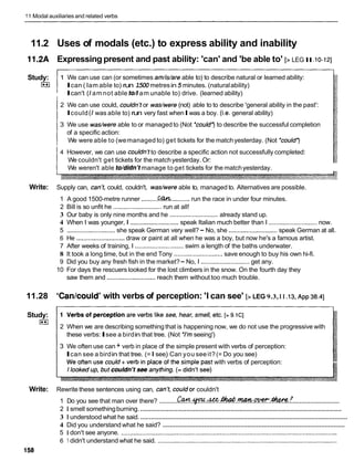 11Modal auxiliaries and related verbs
11.2 Uses of modals (etc.) to express ability and inability
11.2A Expressing present and past ability: 'can' and 'be able to' [> LEGI
I.lo-121
Study:
I**]
1 We can use can (or sometimes am/is/are able to) to describe natural or learned ability:
Ican ( Iam able to) run 1500 metresin5 minutes. (naturalability)
Ican't ( Iamnot able to// am unable to) drive. (learned ability)
2 We can use could, couldnYor wadwere (not) able to to describe 'general ability in the past':
Icould ( Iwas able to) run very fast whenIwas a boy. (i.e.general ability)
3 We use was/were able to or managed to (Not 'could') to describe the successful completion
of a specific action:
We were able to (wemanaged to) get tickets for the matchyesterday. (Not 'could')
4 However, we can use couldn'tto describe a specific action not successfully completed:
We couldn't get tickets for the matchyesterday. Or:
We weren't able to/didnlt manage to get tickets for the matchyesterday.
Write: Supply can, can't, could, couldn't, wadwere able to, managed to. Alternatives are possible.
1 A good 1500-metre runner ..........
M W...........run the race in under four minutes.
2 Bill is so unfit he ............................run at all!
3 Our baby is only nine months and he ............................already stand up.
4 When I was younger, I ............................
speak Italian much better than I ............................now.
5 ............................she speak German very well?- No, she ............................speak German at all.
6 He ............................ draw or paint at all when he was a boy, but now he's a famous artist.
7 After weeks of training, I ............................
swim a length of the baths underwater.
8 It took a long time, but in the end Tony ............................save enough to buy his own hi-fi.
9 Did you buy any fresh fish in the market?- No, I ............................get any.
10 For days the rescuers looked for the lost climbers in the snow. On the fourth day they
saw them and ............................
reach them without too much trouble.
11.28 'Can/couldY
with verbs of perception: 'I can see' [> LEG 9.3,I I .13,~ p p
38.41
Study:
I**I
2 When we are describing something that is happening now, we do not use the progressive with
these verbs:Isee a birdin that tree. (Not 'I'm seeing')
3 We often use can + verb in place of the simple present with verbs of perception:
Ican see a birdin that tree. (=I see) Can you seeit?(= Do you see)
with verbs of perception:
Write: Rewrite these sentences using can, can't, couldor couldn't
..........................
..........
1 Do you see that man over there? ! & . ~ . . # . ~ . ! ? ? & ? k . ~ ~ . ~
..................................................................................................................
2 1 smell somethingburning.
..................................................................................................................
3 1 understood what he said.
.....................................................................................................
4 Did you understand what he said?
5 1 don't see anyone. .............................................................................................................................
6 1 didn't understand what he said. ........................................................................................................
158
 