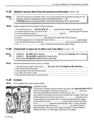 11.2 Uses of modals (etc.) to express ability and inability
11.2C Ability in tenses other than the present and the past [>LEG 11.161
Can and couldare not 'complete verbs', so we use be able to and sometimes manage to if, for
Write: Supply suitable forms of be able to in these sentences.
Our teacher says we .....44&&.4%.&%.4% ............. speak English fluently in a few months.
I've been trying for hours, but so far I (not) ............................................... get through on the phone.
If he had asked me earlier, I ...............................................
help him.
I'm sure she would have helped you if she ...............................................
I think I ...............................................
play table tennis better after a bit of practice.
He has managed to live in England for years without ............................................. speak English.
I'm practising hard because I want to ............................................... pass my driving test first time.
If I ...............................................sing, I would have loved to be an opera singer.
11.2D 'Canlcould' in place of 'is often' and 'was often' [> LEG 11.I 81
Study:
I**I
Write: Rewrite these sentences with can be or couldbe.
1 The sea is often rough in the harbour. ........
~..&..W?&..h..rpu4h..h.&..&W#WK
............
2 She is bad tempered at times. ............................................................................................................
3 She was often rude when she was a girl. ...........................................................................................
4 It is often cold here in winter. ..............................................................................................................
5 He was often helpful when he wanted to be. ......................................................................................
11.2E Context
Write: Put in suitable forms which express ability.
JOURNEY'S END
The journey to Western Papua had been very hard. We 'ha&?Z&& abCeb
make much progress in the heavy rain and we ........................ only cross
rivers with great difficulty. After two month's journey, we ........................
see smoke in the distance and knew we must be near a village. There was
another boiling river in front of us, but we ........................cross it by using
a rope bridge we had brought with us. At last we approached the village
and wondered how we ........................communicate with the chief. None
of us ........................speak the local language. Soon, a young, dignified
and smiling man approached us. '
7........................you speak English?' I
asked hopefully. 'Of course,' the young man replied. 'I was educated at
Oxford University. I'm Chief Naga. Welcome to my village!'
I'm Chief Naga
 