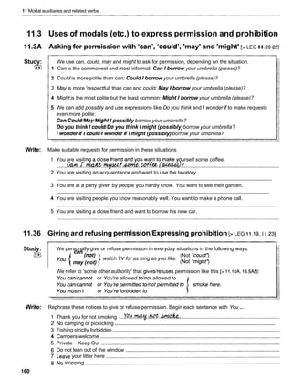 11 Modal auxiliaries and related verbs
11.3 Uses of modals (etc.) to express permission and prohibition
11.3A Asking for permission with 'can', 'could','may' and 'might' [> LEG II.20-22]
Study:
I**)
We use can, could, may and might to ask for permission, depending on the situation.
1 Can is the commonest and most informal: Can I borrow your umbrella (please)?
2 Could is more polite than can: Could I borrow your umbrella (please)?
3 May is more 'respectful' than can and could: May I borrow your umbrella (please)?
4 Might is the most polite but the least common: Might I borrow your umbrella (please)?
5 We can add possibly and use expressions like Do you think and I wonder if to make requests
even more polite:
Can/Could/May/MightI possibly borrow your umbrella?
Do you think I could/Doyou think I might (possibly)borrow your umbrella?
I wonder if I could/lwonder if I might (possibly) borrow your umbrella?
Write: Make suitable requests for permission in these situations
1 You are visiting a close friend and you want to make y urself some coffee.
.......&. .r. w . . + ~ . . ~ ~ . r : w &
...................................................................
2 You are visiting an acquaintance and want to use the lavatory.
............................................................................................................................................................
3 You are at a party given by people you hardly know. You want to see their garden.
............................................................................................................................................................
4 You are visiting people you know reasonably well. You want to make a phone call.
............................................................................................................................................................
5 You are visiting a close friend and want to borrow his new car.
11.36 Giving and refusing permission/Expressingprohibition [>LEG I I .19, I I ,231
We refer to 'some other authority' that giveslrefuses permission like this [> 11.10A, 16.5A51:
You can/cannot or You're allowed tohot allowed to
Study:
I**)
...
Write: Rephrase these notices to give or refuse permission. Begin each sentence with You
We personally give or refuse permission in everyday situations in the following ways:
can
watch TV for as long as you like.
(Not Yould*)
-{may (not) 1 ( ~ o t
'might*)
1 Thank you for not smoking ....Yw.~..@.&, ......................................................................
....................................................................................................................
2 No camping or picnicking
3 Fishing strictly forbidden .....................................................................................................................
4 Campers welcome ..............................................................................................................................
5 Private - Keep Out .............................................................................................................................
6 Do not lean out of the window ............................................................................................................
7 Leave your litter here ..........................................................................................................................
8 No stopping .........................................................................................................................................
160
 