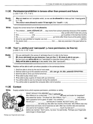 11.3 Uses of modals (etc.)to express permission and prohibition
11.3C Permission/prohibitionin tenses other than present and future
[> LEG 11.24, 11.4, 11.6.11
Study: May and must are not 'complete verbs', so we use be allowed to to make up their 'missing parts'
I**I
The onildrenwere allowed to watch TV last night. (Not *could*> 1 1.2A)
Write: Supply the correct tense form of be allowed to.
1 The children ....M..&ht&.&......
stay home from school yesterday because of the weather.
2 1 ........................... never ..........................................................stay up late when I was very young.
3 She ...........................only ........................................................ go to parties in the last few months.
4 He ...........................just ......................................... go home after three hours at the police station.
5 Since he was admitted to hospital, we (not) ........................................................................ visit him.
6 His doctor (not) ..................................................... him ...... take any exercise in the year before he
died.
11.3D 'Can' (= ability) and 'can/could' (= have permission, be free to)
[>LEG 11.10, 11.16, 11.261
We use can/couldin the sense of 'amlislare free to' to refer to the future:
...
Mr Jones can/could see you tomorrow, if you are free. Or Mr Jones is able to see you
But we must use will be able to (not *can/could')to describe future ability [> 11.2Cl:
1 She'll be able to drive by the end of next week. .................................................................................
2 We'll be able to go to the seaside tomorrow. .....M ( e . . m . p . . ~ . . ~ . ~ . . t p n w w v c o
..........
3 She'll be able to drive you home tomorrow. ........................................................................................
4 1
'
1
1be able to play chess soon. ............................................................................................................
5 1
'
1
1be able to play a game of chess with you tomorrow. .....................................................................
6 You will be able to use my computer during the weekend. .................................................................
7 You will be able to operate this computer after a bit of practice. ........................................................
11.3E Context
Write: Supply suitable forms which express permission, prohibition or ability.
WHAT WOULD YOU ADVISE?A~
I a
Mrs Wilkins is on a strict diet. "........................ eat toast and butter for breakfast?'
she asked her doctor. 'I'm afraid not, Mrs Wilkins. You ........................ only have
half a grapefruit and a glass of water. You certainly ........................ eat any kind of
fat and you ........................eat biscuits or sweets. But don't worry, you
........................ eat what you like after two months of this diet.' Mrs Wilkins was very
determined and took a lot of exercise as well. After two months' diet and exercise
she said to her husband, 'I still ........................ touch my toes as 1 ........................
before we married.' 'Don't worry, my love,' he said kindly. 'Perhaps your fingernails
were longer in those days!'
...
Perhaps your fingernails were longer
 