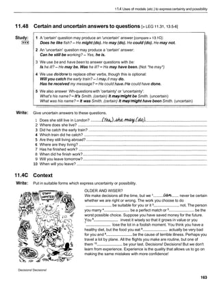 11.4 Uses of modals (etc.) to expresscertainty and possibility
11.48 Certain and uncertain answers to questions [> LEG 11.31,13.5-61
Study:
[***I
1 A 'certain' question may produce an 'uncertain' answer [compare > 13.1CI:
Does he like fish? - He might (do). He may (do). He could (do). He may not.
2 An 'uncertain' question may produce a 'certain' answer:
Can he still be working? - Yes, he is.
3 We use be and have been to answer questions with be:
Is he ill? - He may be. Was he ill? -He may have been. (Not *he may*)
4 We use do/done to replace other verbs, though this is optional:
Will you catch the early train? - I may.// may do.
Has he received my message? -He could have./He could have done.
5 We also answer Wh-questionswith 'certainty' or 'uncertainty':
What's his name? -It's Smith. (certain) It may/might be Smith. (uncertain)
What was his name? - It was Smith. (certain) It may/might have been Smith. (uncertain)
Write: Give uncertain answers to these questions.
1 Does she still live in London? ...........& l , . ) . h . ~ . G & ) . ..........................................................
2 Where does she live? .........................................................................................................................
3 Did he catch the early train? ...............................................................................................................
4 Which train did he catch? ...................................................................................................................
5 Are they still living abroad? .................................................................................................................
6 Where are they living? ........................................................................................................................
7 Has he finished work? ........................................................................................................................
8 When did he finish work? ....................................................................................................................
9 Will you leave tomorrow? ....................................................................................................................
10 When will you leave? ..........................................................................................................................
11.4C Context
Write: Put in suitable forms which express uncertainty or possibility.
OLDER AND WISER?
.......... .......
We make decisions all the time, but we I C
%
W never be certain
whether we are right or wrong. The work you choose to do
........................be suitable for you or it ........................ not. The person
........................ ........................
you marry be a perfect match or be the
worst possible choice. Suppose you have saved money for the future.
........................
You invest it wisely so that it grows in value or you
........................
' lose the lot in a foolish moment. You think you have a
........................
healthy diet, but the food you eat actually be very bad
........................
for you and be the cause of terrible illness. Perhaps you
travel a lot by plane. All the flights you make are routine, but one of
........................
them '
O be your last. Decisions! Decisions! But we don't
learn from experience. Experience is the quality that allows us to go on
making the same mistakes with more confidence!
Decisions! Decisions!
 