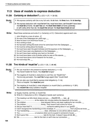 11 Modal auxiliariesand related verbs
11.5 Uses of modals to express deduction
11.5A Certainty or deduction? [> LEG I I .27,
I I .32-33]
Study:
I**I
1 We express certainty with be or any full verb: He is here. He lives here. He is leaving. 4
2 We express deduction with must bekan't be, must have been, can't/couldn'thave been:
Write: Read these sentences and write C (= Certainty) or D (= Deduction) against each one.
1 John Wright is a man of action. C
2 He was in the Galapagos ten years ago. -
3 Now he lives in an enormous house. -
4 He is writing a book. -
5 He has been writing this book since he came back from the Galapagos. -
6 He must be writing about his travels. -
7 He must have seen the giant tortoises and the iguanas on the Galapagos. -
8 He can't have seen any elephants on the Galapagos. -
9 He can't have been working very hard on his book. -
10 He must have taken a lot of photos while he was on the islands. -
1 1 He must have done a lot of research for his book. -
12 He must enjoy life. -
11.58 TWO kinds of 'must be' [> LEG 11.33,
I I .46-481
Study:
I**I
Write:
1 We use must be in the present to express deduction [> 11.1C]:
You haven't eaten for hours. You must be hungry!
2 The negative of must be (= deduction) is can't be, not *mustn'tbe*:
You've only just eaten. You can't be hungry again! (Not *mustn'tbe9
3 We can also use must (be) to express total obligation [>1l.lA]:
This is a hospital. You must be quiet.
4 The negative of must (be) (= total obligation) is mustn't (be) (= prohibition [>11.381):
You mustn't be noisy outside a hospital.
a Supply must be, can't be, or mustn't be.
b Write D (= Deduction) or 0 (= Obligation) beside each sentence.
1 The meeting is at 10 o'clock sharp and you .......d..&
.......late. 2
2 You ...............................
at the station ten minutes before the departure of the train. -
3 The children ...............................
tired already! We've only been walking for ten minutes. -
4 The children ............................... thirsty. They haven't had a drink for hours. -
5 Did you hear that? It ...............................
someone walking about in our garden. -
6 1 don't recognize the handwriting on this envelope. It ...............................from anyone we know. -
7 Your handwriting ............................... clear, otherwise no one will be able to read it. -
8 You ...............................
a nuisance when you're a guest in someone's house. -
9 Don't panic! We ............................... late for the train. It doesn't leave till 10.05.
-
10 We ...............................
late for the train or we'll miss our connection. -
 