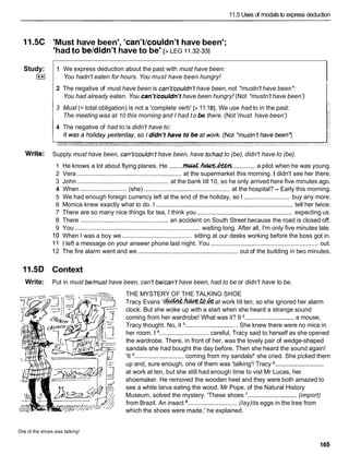 11.5 Uses of rnodals to express deduction
11.5C 'Must have been', 'can't/couldn'thave been';
'had to beldidn'thave to be' [> LEG I I .32-331
2 The negative of must have been is can't/couldn't have been, not *mustn't have been*:
You had already eaten. You can't/couldn't have been hungry! (Not *mustn't have been')
Study:
E
l
3 Must (= total obligation) is not a 'complete verb' [>11.18
1
. We use had to in the past:
The meeting was at 10 this morning and I had to be there. (Not 'must have been')
4 The negative of had to is didn't have to:
Write: Supply must have been, can't/couldn't have been, have to/had to (be), didn't have to (be).
1 We express deduction about the past with must have been:
You hadn't eaten for hours. You must have been hungry!
1 He knows a lot about flying planes. He ........W . . k ? k Z h
............. a pilot when he was young.
2 Vera ............................................................. at the supermarket this morning. I didn't see her there.
3 John ..................................................... at the bank till 10, so he only arrived here five minutes ago.
4 When ...........................(she) .................................................. at the hospital? - Early this morning.
5 We had enough foreign currency left at the end of the holiday, so I ........................... buy any more.
6 Monica knew exactly what to do. I ................................................................................ tell her twice.
7 There are so many nice things for tea, I think you ........................................................ expecting us.
8 There ................................................... an accident on South Street because the road is closed off.
9 You ......................................................................... waiting long. After all, I'm only five minutes late.
10 When I was a boy we ......................................... sitting at our desks working before the boss got in.
11 I left a message on your answer phone last night. You ............................................................... out.
12 The fire alarm went and we ..........................................................out of the building in two minutes.
11.5D Context
Write: Put in must be/must have been, can't be/can't have been, had to be or didn't have to be.
THE MYSTERY OF THE TALKING SHOE
Tracy Evans I-,~w.&.& at work till ten, so she ignored her alarm
clock. But she woke up with a start when she heard a strange sound
coming from her wardrobe! What was it? It .............................a mouse,
Tracy thought. No, it ..............................She knew there were no mice in
her room. 1 .............................careful, Tracy said to herself as she opened
the wardrobe. There, in front of her, was the lovely pair of wedge-shaped
sandals she had bought the day before. Then she heard the sound again!
'It .............................coming from my sandals!' she cried. She picked them
.............................
up and, sure enough, one of them was 'talking'! Tracy
at work at ten, but she still had enough time to vist Mr Lucas, her
shoemaker. He removed the wooden heel and they were both amazed to
see a white larva eating the wood. Mr Pope, of the Natural History
Museum, solved the mystery. 'These shoes ............................. (import)
from Brazil. An insect ............................. (lay)its eggs in the tree from
which the shoes were made,' he explained.
One of the shoes was talking!
 