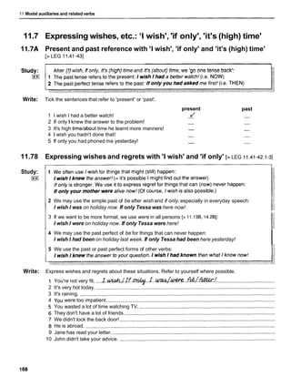 11 Modal auxiliaries and related verbs
11.7 Expressing wishes, etc.: 'Iwish', 'if only', 'it's (high) time'
1l.7A Present and past reference with 'I wish', 'if only' and 'it's (high) time'
[> LEG 11.41-431
er (I) wish, if only, it's (high) time and it's (about) time, we 'go one tense back':
Write: Tick the sentences that refer to 'present' or 'past'.
present
1 I wish I had a better watch! 1
2 If only I knew the answer to the problem! -
3 It's high timelabout time he learnt more manners! -
4 1 wish you hadn't done that! -
5 If only you had phoned me yesterday! -
past
11.78 Expressing wishes and regrets with 'I wish' and 'if only' [> LEG ii.41-42.1-3]
Study:
)**I
2 We may use the simple past of be after wish and if only, especially in everyday speech:
I wish I was on holiday now. If only Tessa was here now!
3 If we want to be more formal, we use were in all persons [> 11.13B, 14.2Bl:
I wish I were on holiday now. If only Tessa were here!
4 We may use the past perfect of be for things that can never happen:
I wish I had been on holiday last week. If only Tessa had been here yesterday!
I
5 We use the past or past perfect forms of other verbs:
Write: Express wishes and regrets about these situations. Refer to yourself where possible.
1 You're not very fit. ....I . & / I ~ ~ . . I . w J w . . . & L ~ ! . ........................................
2 It's very hot today. ...............................................................................................................................
3 It's raining. ..........................................................................................................................................
4 You were too impatient. ......................................................................................................................
5 You wasted a lot of time watching TV. ................................................................................................
6 They don't have a lot of friends. ..........................................................................................................
7 We didn't lock the back door! ..............................................................................................................
8 He is abroad. ......................................................................................................................................
9 Jane has read your letter. ...................................................................................................................
10 John didn't take your advice. ..............................................................................................................
 