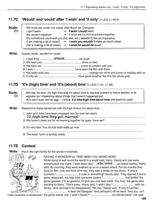 11.7 Expressing wishes, etc.: I wish', 'if only', 'it's (high) time'
11.7C 'Would' and 'could' after 'I wish' and 'if only' [>LEG I I .42.4]
Study: We must use could, not would, afterIand we. Compare:
E l -
, IwishIcouldswim.
We weren't together! -
, 1wish we couldhave been together.
We sometimes useIwish you (he, she, etc.) would(n't) like an imperative:
Write: Supply would, wouldn't or could.
.luuldd
1 I wish they ................................................... be quiet.
2 We wish you ................................................... drive so fast.
3 We wish we ................................................ come to London with you.
4 1 wish I ................................................... have seen the film with them.
5 We really wish she ................................................... change her mind and come on holiday with us.
6 If only we ................................................... have good weather like this the whole year.
11.7D 'It's (high) time' and 'It's (about) time' [>LEG I I .41,
I I .a]
Study:
)**)
Write: Respond to these sentences with It's high time or It's about time.
1 John and Julie have been engaged now for over ten years.
. I
Lth.hp.t.m.
.
*
. .~.l.?mmJA:.
.......................................................................................
2 We haven't been out for an evening together for ages, have we?
3 It's very late. You should both really go now.
............................................................................................................................................................
4 The boys' room is terribly untidy.
11.7E Context
Write: Put in the right forms for the words in brackets.
HAVING A WONDERFUL TIME! WISH YOU WERE HERE!
While trying to sail round the world in a small boat, Harry, Sandy and Joe were
shipwrecked one night. 'I wish there (be) '....~k&??%.....
an island nearby,' Harry
said. By morning, they were washed up on to a desert island. For six months they
lived on fish, nuts and fruit. One day, they saw a bottle on the shore. 'If only it
.............................
(contain) a note or something!' Sandy said They opened it and a
.............................
genie appeared. 'It's high time someone (open) that bottle!' the
genie gasped. 'I'm so grateful, I'll give you one wish each. You first,' the genie said,
.............................
pointing to Harry. 'That's easy,' Harry said. 'I wish I (be) with my
; family.' And (whoosh!) he disappeared. 'Me too,' Sandy said. 'If only I (canbe)
............................. in dear old Glasgow.' And (whoosh!) off he went. 'And you, sir?'
'I wish I could have my friends back!' the genie asked Joe. 'I wish I (have) ............................. my friends back!' Joe said.
169
 