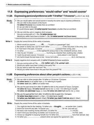 11 Modal auxiliaries and related verbs
11.8 Expressing preferences: 'would rather' and 'would sooner'
11.8A Expressingpersonalpreferencewith 'I'd rather'l'l'dsooner' [>LEG ii.44,16.5]
Study:
I**I
1 We use would rather and would sooner in exactly the same way to express preference.
We can refer to the present or the future:
I'd ratherI'd sooner be a builder than an architect.
Or we can refer to the past:
If I could choose again, I'd ratherhooner have been a builder than an architect.
2 We can omit the verb in negative short answers:
Are you corning with us? - No, I'd rather/sooner not.
Would you rather have been a builder? - No, I'd ratherhooner not (have been).
Write 1: Supply the correct forms of the verbs in brackets.
1 Which would you sooner ............ .........? A pilot or a passenger? (be)
2 My career is nearly over, but I'd much rather ........................... in the navy than in the army. (be)
3 If I had lived in the past, I'd sooner ........................... a peasant than a king. (be)
4 I'd rather ........................... in the eighteenth century than in the nineteenth century. (live)
5 1 like my job. I'd rather ........................... my living as a teacher than anything else. (make)
6 1 wish my job were secure. I'd sooner ........................... worry about it. (not have to)
7 Jim had to break the bad news to her. I know he'd rather ...........................do it. (not have to)
Write 2: Supply negative short answers with I'd rather/lldsoonerto these questions.
1 Are you coming with us? No, ......~ ~ . . * . & , L ! ~ ~ d . ~ . &
..............................................
2 Would you rather have been invited to the party? No, ........................................................................
3 Do you want to catch the next train? No, ............................................................................................
4 Would you rather have lived in the past than the present? No, ..........................................................
11.8B Expressing preferences about other people's actions [> LEG 11.451
Study:
I***I
1 We can refer to other people after I'd rather or I'd sooner. Compare:
I'd rather leave on an earlier train. (= I'm referring to myself)
I'd rather Jack (etc.) left on an earlier train.
2 We use the past tense form after I'd ratherto refer to the present or future. Compare:
I'd rather be happy. I'd rather not sit next to her. (= now - I'm referring to myself)
I'd rather she were/washappy. (= now) I'd rather she didn't sit next to me. (= now)
Write: Supply the correct forms of the verbs in brackets.
1 You might be late for the meeting. I'd rather you ...CL?A@h ......... an earlier train. (catch)
2 I won't be home till very late. I'd sooner you ............................for me. (not wait up)
3 He took a risk investing money with them. I'd rather he ............................it. (not do)
4 1 don't mind your borrowing my ladder, but I'd sooner you ............................ me first. (ask)
5 1 know our daughter is enjoying herself, but I'd rather she ............................ here than abroad. (be)
6 I'd rather you ............................ present when we signed the agreement. (be)
170
 