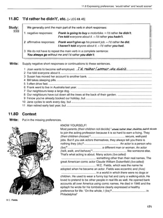 11.8 Expressing preferences: 'would rather' and 'would sooner'
11.8C 'I'd rather he didn't', etc. [> LEG II.45]
Study:
I***I
1 negative responses: Frank is going to buy a motorbike. - I'd rather he didn't.
I've told everyone about it. - I'd rather you hadn't.
2 affirmative responses: Frank won't give up his present job. - I'd rather he did.
I haven't told anyone about it. - I'd rather you had.
3 We do not have to repeat the main verb in a complete sentence:
Write: Supply negative short responses or continuations to these sentences.
1 Joan wants to become self-employed. ..z.'d
..~ ~ ~ ~ . ~ ,
.............................
2 I've told everyone about it. ..................................................................................................................
3 Susan has moved her account to another bank. ................................................................................
4 Bill takes sleeping pills. .......................................................................................................................
5 1 often drive fast. .................................................................................................................................
6 Frank went to live in Australia last year. .............................................................................................
7 Our neighbours keep a large dog. ......................................................................................................
8 Our neighbours have cut down all the trees at the back of their garden. ...........................................
9 1 know you've already booked our holiday, but ...................................................................................
10 Jane cycles to work every day, but .....................................................................................................
11 Alan retired early last year, but ...........................................................................................................
11.8D Context
Write: Put in the missing preferences.
KNOW YOURSELF!
Most parents (their children not decide) 'm & m Q w . W . ~ . ~
to join the acting profession because it is so hard to earn a living. They
(their children choose) ........................................... secure, well-paid
jobs. But if you ask actors themselves, they always tell you there is
nothing they (do) ............................................ An actor is a person who
(be) ........................................... a different man or woman. An actor
(talk,walk, and behave) ........................................... like someone else.
That's what acting is about. Many actors (becalled)
........................................... something other than their real names. The
great American comic actor Claude William Dukenfield (becalled)
........................................... W.C. Fields, which was the name he
adopted when he became an actor. Fields was eccentric and (live)
........................................... in a world in which there were no dogs or
children. He used to wear a funny top hat and carry a walking-stick. He
loved to pretend to be other people in real life as well. He opened bank
accounts all over America using comic names. He died in 1946 and the
epitaph he wrote for his tombstone clearly expressed a healthy
preference for life: 'On the whole, I (be) ........................................... in
Philadelphia!'
W.C. Fields
 