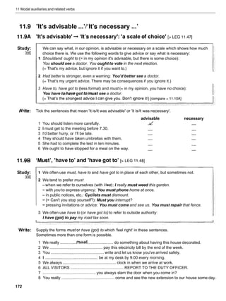 11 Modal auxiliaries and related verbs
11.9 'It's advisable ...'/'It's necessary ...'
11.9A 'It's advisable' -
,'It's necessary': 'a scale of choice' [> LEG I I ,471
Study:
I**I
We can say what, in our opinion, is advisable or necessary on a scale which shows how much
choice there is. We use the following words to give advice or say what is necessary:
1 Shouldand ought to (= in my opinion it's advisable, but there is some choice):
You should see a doctor. You ought to vote in the next election.
(= That's my advice, but ignore it if you want to.)
2 Had better is stronger, even a warning: You'd better see a doctor.
(= That's my urgent advice. There may be consequences if you ignore it.)
3 Have to, have got to (less formal) and must (= in my opinion, you have no choice):
You have to/havegot to/must see a doctor.
ite: Tick the sentences that mean 'it islit was advisable' or 'it islit was necessary'.
advisable necessary
1 You should listen more carefully. -
v
' -
2 1 must get to the meeting before 7.30. - -
3 I'd better hurry, or I'll be late. - -
4 They should have taken umbrellas with them. - -
5 She had to complete the test in ten minutes. - -
6 We ought to have stopped for a meal on the way. - -
11.9B 'Must', 'have to' and 'have got to' [> LEG I 1.481
Study:
I**I
1 We often use must, have to and have got to in place of each other, but sometimes not.
2 We tend to prefer must
-when we refer to ourselves (with //we):I really must weed this garden.
- with you to express urgency: You must phone home at once.
- in public notices, etc.: Cyclists must dismount.
- (= Can't you stop yourself?): Must you interrupt?
- pressing invitations or advice: You must come and see us. You must repair that fence.
3 We often use have to (or have got to) to refer to outside authority:
I have (got) to pay my road tax soon.
Write: Supply the forms mustor have (got) to which 'feel right' in these sentences.
Sometimes more than one form is possible.
1 We really ............... ....................... do something about having this house decorated.
2 We ................................................ pay this electricity bill by the end of the week.
3 You .............................................. write and let us know you've arrived safely.
4 1 ............................................... be at my desk by 9.00 every morning.
5 We always ............................................... clock in when we arrive at work.
6 ALL VISITORS ................................................ REPORT TO THE DUTY OFFICER.
7 ................................................ you always slam the door when you come in?
8 You really ............................................... come and see the new extension to our house some day.
 