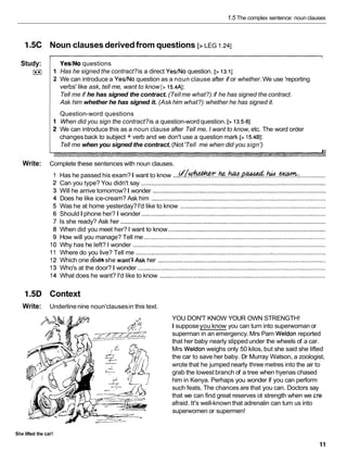 1.5 The complex sentence: noun clauses
1.5C Noun clauses derived from questions [> LEG I .24]
YesINo questions
Has he signed the contract?is a direct YesINo question. [> 13.11
We can introduce a YesINo question as a noun clause after if or whether. We use 'reporting
verbs' like ask, tell me, want to know [> 15.4AI:
Tell me if he has signed the contract. (Tellme what?):if he has signed the contract.
Ask him whether he has signed it. (Ask him what?):whether he has signed it.
Question-word questions
When did you sign the contract?is a question-wordquestion. [> 13.5-81
We can introduce this as a noun clause after Tell me, I want to know, etc. The word order
changes back to subject + verb and we don't use a question mark [> 15.481:
Tell me when you signed the contract. (Not'Tell me when did you sign')
Study:
I**I
Write: Complete these sentences with noun clauses.
1
2
Has he passed his exam?I want to know ...gb-.&.h.~!.*..hid..m: ................
Can you type? You didn't say .............................................................................................................
Will he arrive tomorrow?I wonder ......................................................................................................
Does he like ice-cream? Ask him .......................................................................................................
Was he at home yesterday?I'd like to know ......................................................................................
ShouldI phone her? I wonder.............................................................................................................
Is she ready? Ask her .........................................................................................................................
When did you meet her? I want to know .............................................................................................
How will you manage? Tell me ...........................................................................................................
Why has he left? I wonder ..................................................................................................................
Where do you live? Tell me ...............................................................................
;
................................
Which one do& she want3.Askher ...................................................................................................
Who's at the door? I wonder ...............................................................................................................
What does he want? I'd like to know ..................................................................................................
1.5D Context
Write: Underline nine noun'clausesin this text.
YOU DON'T KNOW YOUR OWN STRENGTH!
I supposeyou know you can turn into superwomanor
superman in an emergency.Mrs Pam Weldon reported
that her baby nearly slippedunder the wheels of a car.
Mrs Weldon weighs only 50 kilos, but she said she lifted
the car to save her baby. Dr Murray Watson, a zoologist,
wrote that he jumped nearly three metres into the air to
grab the lowest branch of a tree when hyenas chased
him in Kenya. Perhaps you wonder if you can perform
such feats. The chances are that you can. Doctors say
that we can find great reserves ot strength when we rre
afraid. It's well-known that adrenalin can turn us into
superwomen or supermen!
She lifted the car!
 