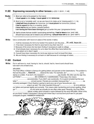 11.9 'It's advisable ...'/'It's necessary ...'
11.9C Expressing necessity in other tenses [> LEG 11.50-51.11.461
2 Must is not a 'complete verb', so we use have to to make up its 'missing parts' [> 11.1B]:
I shall/willhave to phone her tomorrow. (or I must phone her tomorrow.) (future)
I had to spend the day in a meeting. (past)
I have had to tell you before. (present perfect)
I am having to//have been having to get up earlier this year. (progressive forms)
Write: Use a construction with have to in place of the words in italics.
1 It will be necessary for him to try harder if he wants to win the prize. ....
&..& ...haCce. .............
2 It has been necessary for them to save hard to buy their new hi-fi. ...................................................
3 Because of the snow she has been finding it necessary to walk to college. ......................................
4 It had already been necessary for us to clear the office floor twice before the
boss asked us to clear it again. ..........................................................................................................
5 It would have been necessary for me to pay twice as much to travel first class. ................................
6 We are finding it necessary to cut back on staff because of a shortage of orders. ............................
11.9D Context
Write: Put in will have to, must, having to, has to, should, had to, have to and should have.
Use each one at least once.
ARIJABA!
The Post Office in Britain is famous for getting letters and parcels to their destinations. The problem is
that we the public '....hU&..fO ..........observe the rules. For example, we ............................. put a
stamp on a letter. If we don't, the recipient ............................. pay double. We often see the sign ALL
LETTERS .............................BE CORRECTLY ADDRESSED. These days, this means
............................. use postcodes. If you didn't use a postcode, it's no good complaining that your
letter ............................. arrived sooner. Parcels are a problem because they ............................. be
correctly packaged. If Aunt Sophie is going to send you a jar of your favourite jam, she
.............................
............................. wrap it up well. The most important thing we do is to address
our letters and parcels legibly and correctly. This means clear handwriting and correct spelling. What
we l o.............................do and what we actually do are often miles apart. Recently, the Post Office
l 1 ............................. deliver a letter which showed a name followed by the word ARIJABA. What is this,
do you think? Arabic? Hindustani? Wrong both times! Say it out loud and you'll see it's just plain
(misspelt!) English: HARWICH HARBOUR!
Arabic? Hindustani?
 