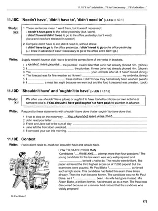 11.10 'It isn't advisable ..../'It isn't necessary ...'/'It's forbidden ...I
11.10C 'Needn't have', 'didn't have to', 'didn't need to' [> LEG I I .57.1]
Study: 1 These sentences mean 'I went there, but it wasn't necessary':
I***I I needn't have gone to the office yesterday (but I went).
I didn't'have to/didn't'need to go to the office yesterday (but I went).
(haveand need are stressed in speech)
2 Compare didn't have to and didn't need to, without stress:
Write: Supply needn't have or didn't have to and the correct form of the verbs in brackets.
1 I .
!
%
?
&
&
.
.
.
- .
-
.
.
. the plumber. I learnt later that John had already phoned him. (phone)
2 1 ............................................................ the plumber. I knew John had already phoned him. (phone)
3 You ....................................................................... your umbrella after all. It hasn't rained. (bring)
4 The forecast was for fine weather so I knew I ................................................... my umbrella. (bring)
5 1 ................................................ these clothes. I didn't know they had already been washed. (wash)
6 1 ..................... a meal last night because we went out and the food I prepared was uneaten. (cook)
11.10D 'Shouldn't have' and 'oughtn't to have' [> LEG I 1.57.21
Study:
E
l
Write: Respond to these statements with shouldn't have done that or oughtn't to have done that.
1 I had to stop on the motorway. ....Y m . ~ . k W ? . . & . ~ :
............................................
2 John read your letter. ..........................................................................................................................
3 Frank and Jane sat in the sun all day. ................................................................................................
4 Jane left the front door unlocked. .......................................................................................................
5 1 borrowed your car this morning. .......................................................................................................
11.I
0E Context
Write: Put in didn't need to, must not, shouldn't have and should have.
HOW TO CATCH YOUR MAN
'Candidates '.....W .
m.....
attempt more than four questions.' The
young candidate for the law exam was very well-prepared and
.............................be told v
.hat to do. The results were brilliant. The
a paper achieved the third highest score out of 7,000 papers! But the
examiners were puzzled. Mr Paul Blake ............................. achieved
such a high score. This candidate had failed this exam three times
already. Then the truth became known. The candidate was not Mr Paul
Blake, as it ............................. been. His wife had gone instead. Mrs
Alison Blake, a brilliant lawyer, had dressed up as a maw The fraud was
discovered because an examiner had noticed that the csndidate was
visibly pregnant!
Mr Paul Blake?
 