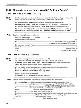 11 Modal auxiliaries and related verbs
11.11 Modals to express habit: 'used to', 'will' and 'would'
11.I 1A The form of 'used to' [> LEG 11.W]
Study:
I**I
1 Used to is a simple past form only. If you want to say 'I am in the habit of', you must use the
simple present [> 9.1B]: Iget up early every day. (Not *I use to get up early')
2 We often use do and did + use (Not'used') to form questions and negatives:
Did you use to smoke? I didn't use to smoke. (Not'Did you used to' 'I didn't used to')
We also use never to form the negative: 1 never used to smoke. (Used not to is rare.)
3 Note the use of did He used to live in Manchester, didn't he?(rather than usedn't he?)
Did you use to live here? - Yes, I did./No,I didn't. He used to live here and so did I.
Write: Supply the missing forms in the following.
1 She used to be a singer, ...........Qkddd
.................... she?
2 He never used to have grey hair, ................................................................................................. he?
3 We ............................................................................................ enjoy physics, did we? (not/used to)
4 .................................................................................. smoke when you were young? (youlused to)
5 Did you use to smoke? - Yes, I ..........................................................................................................
6 He used to work here and so ........................................................................................................... 1
.
7 Where ................................................................................................................... live? (youlused to)
8 You ........................................................................................................... (not/used to) eat so much.
11.118 Uses of 'used to' [> LEG 11.60-621
Study:
I**I
1 We use the simple past or used to to refer to past habit.
We need a time reference with the simple past [> 9.3C], but not with used to:
I collected stamps when I was a child. I used to collect stamps (when I was a child).
(Not'I was collecting stamps when I was a child* [> 9.481)
2 We use used to to make a contrast between past and present with expressions like:
but now .... but not any more, but not any longer:
I used to eat a large breakfast, but I don't any longer.
3 Used to can also refer to past states:
She used to be very punctual (but she isn't any more).
Write: Fill in the blanks with forms of used to or the past progressive (e.g. was living).
1 We ....Cued.
@ . ~ q
......... for long walks in the country when my father was alive. (go)
2 1 ................................. getting up early when I was very young. In fact, I still don't like it. (like)
3 ................................. you .................................
eating vegetables when you were young? (like)
4 1 ................................. drive to get to work, but I don't any longer. (have to)
5 1 never ................................. Sundays, but I do now. (enjoy)
6 1 ................................. a bath when you phoned me. (have)
7 She ................................. an employee at the post office before she started her own business. (be)
8 There .................................
open fields all round our town when I was a boy. (be)
9 John and I ................................. abroad last year. (work)
10 ................................. it ................................. here yesterday? (rain)
 