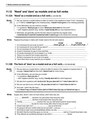 11 Modal auxiliaries and related verbs
11.12 'Need' and 'dare' as modals and as full verbs
11.I2A 'Need' as a modal and as a full verb [> LEG II. a ]
Study:
I**I
1 We use need as a modal (without to after it) mainly in the negative to mean 'it isn't necessary'
[>11.1OB-C]: I needn't go to the meeting today. I needn't have gone to the meeting yesterday.
2 In the affirmative, we use need as a modal:
-in questions: Need you go so soon? Need you have told him the truth?
- with 'negative adverbs' (e.g. hardly): I need hardly tell you how important this is.
3 Otherwise, we generally use the full verb need to (used like any regular verb):
I need to//don't need to//needed to//didn't need to go to the dentist this morning.
Write: Replace the phrases in italics with modal need or the full verb need to.
modal full verb
1 Is it necessary for you to go so soon?. ....................
.&&..v..p..:
:?.........&?.~..%d..@
?
.......................................................................................
2 Is it necessary for me to wait till you return?
.....................................................................................................
3 It's not necessary for them to wait.
4 It wasn't necessary for yoil to have said that. .....................................................................................
........................................................................................
5 It's hardly necessary for me to explain it. [> 13.2AI
6 There is no need for him to learn about this. ......................................................................................
....................................................................................
7 All that is necessary for you to do is to agree.
8 1 don't think there is any need for you to explain. ...............................................................................
11.I2B The form of 'dare' as a modal and as a full verb [> LEG II.65-661
Study:
I**I
1 We use dare as a modal (that is, without to after it) mainly in the negative to express lack of
courage: I daren't tell him the truth. I daren't ask for more money.
2 In the affirmative, we use dare as a modal:
- in questions: Dare you do it?
- with 'negative adverbs' (e.g. hardly):I hardly dare tell him what happened.
3 We also form questions with do/does/did Do you dare tell him? I don't dare tell him.
4 We can use dare to as a full verb: Do you dare to tell him? I don't dare to tell him.
5 And note: I didn't like the meal ...,
but I daren't say so//daren't have said so//didn't dare (to) say so// dared not say so.
Write: Supply dare, daren't, dare not have (done), didn't dare (do), etc.
1 I ..........&VW&........tell them I've just broken their favourite vase.
2 1 ................................ tell them I had broken their favourite vase.
3 1 hardly ................................ mention this, but you still haven't paid for those tickets.
4 ................................ we ask for more money after what he has j ~ ~ s t
said?
5 1 knew I was right, but I ................................ say so at the time.
I
6 I'm going to tell your mother what you've just said! - Just you .................................
7 She'd like to wear more unconventionai clothes, but she .................................
8 We didn't like the meal they gave us, but we ................................ said so. It would have been rude.
9 They offered me something strange to eat which I ................................ refuse.
 