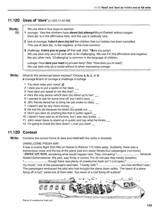11.12 'Need' and 'dare' as rnodals and as full verbs
11.12C
Study:
I**I
Write:
11.12D
Write:
Uses of 'dare' [>LEG 11.67-691
We use dare in four ways to express:
courage: Very few climbers have dared (to) attempt Mount Everest without oxygen.
Dare (to) is in the affirmative here, and this use is relatively rare.
lack of courage: Idon't dare (to) tell the children that our holiday has been cancelled.
This use of dare (to), in the negative, is the most common.
challenge: Idare you to jump off that wall. (Not *I
dare you jump')
We use dare only as a full verb with to for challenging. We use it in the affirmative and negative
like any other verb. 'Challenging' is common in the language of children.
outrage: How dare you read myprivate diary! (Not *How dare you to read')
We use dare only as a modal without to when expressing outrage.
What do the sentences below express? Choose a, b, c, or d:
a courage b lack of courage c challenge d outrage
You dare raise your voice! &
I dare you to put a spider in her desk. -
How dare you speak to me like that? -
He's the only person who'll dare (to) stand up to her! -
I wanted to ask for some time off, but I didn't dare. -
Jill's friends dared her to bring her pet snake to class. -
I daren't ask for any more money. -
He lost his job because he dared (to) speak out. -
Don't you dare do anything like that in public again! -
I daren't have said so at the time, but I was very bored. .
-
John never dares to stand up in public and cay what he thinks. -
I'm going to break the door down! -Just you dare! -
Context
Combine the correct forms of dare and needwith the verbs in brackets.
UNWELCOME FRESH AIR!
It was a routine flight from Hilo on Hawaii to Kahului 110 miles away. Suddenly, there was a
tremendous noise and the top of the plane was torn away! Ninety-four passengers (not move)
.............................
l.W..@..?4W, wondering what would happen next. They (not wcrty) because
Robert Schornsteimer, the pilot, was firmly in control. For 25 minutes they hardly (breathe)
.............................. though there was plenty of unwelcome fresh air! 'I (not open) .............................
my mouth,' one of the passengers said later. 'I hardly (tell) ............................. you how terrified I was.'
The passengers embraced the pilot who had brought the plane down safely. 'I've heard of a plane
flying off a roof,' joked one of them later, 'but never of a roof flying off a plane!'
Plenty of unwelcome fresh air!
179
 