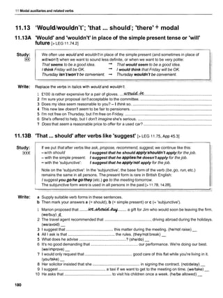 11 Modal auxiliaries and related verbs
11.I3 'Would/wouldn't'; 'that ... shouldY
; 'there' + modal
1l.13A 'Would' and 'wouldn't' in place of the simple present tense or 'will'
future [> LEG 11.74.21
Study:
I**I
We often use wouldand wouldn't in place of the simple present (and sometimes in place of
will/won't)when we want to sound less definite, or when we want to be very polite:
That seems to be a good idea. + That would seem to be a good idea.
I think Friday will be OK. + 1would think that Friday will be OK.
1 f100 is rather expensive for a pair of gloves. ....-
.
& ...............................................................
2 I'm sure your proposal isn't acceptable to the committee. ..................................................................
3 Does my idea seem reasonable to you? - I think so. .........................................................................
4 This new law doesn't seem to be fair to pensioners. ..........................................................................
5 I'm not free on Thursday, but I'm free on Friday. ................................................................................
6 She's offered to help, but I don't imagine she's serious. ....................................................................
7 Does that seem a reasonable price to offer for a used car? ...............................................................
11.138 'That ...should' after verbs like 'suggest' [> LEG 11.75,
~ p p
45.31
Study:
I***I
Write:
If we put that after verbs like ask, propose, recommend, suggest, we continue like this:
-with should I suggest that he should apply/shouldn'tapply:for the job.
- with the simple present: I suggest that he applies/hedoesn't apply for the job.
- with the 'subjunctive': I suggest that he apply/notapply for the job.
Note on the 'subjunctive': In the 'subjunctive', the base form of the verb (be,go, run, etc.)
remains the same in all persons. The present form is rare in British English:
I suggest you go/he go/they (etc.) go to the meeting tomorrow.
The subjunctive form were is used in all persons in the past [> 11.7B, 14.2Bl.
a Supply suitable verb forms in these sentences.
b Then mark your answers a (= should), b (= simple present) or c (= 'subjunctive').
1 Marion proposed that ........W . M . 4
........ a gift for Jim who would soon be leaving the firm.
(welbuy)a
2 The travel agent recommended that ........................................... driving abroad during the holidays.
(welavoid) -
3 1 suggest that ........................................... this matter during the meeting. (helnot raise)
4 All I ask is that ........................................... the rules. (theylnotbreak) -
5 What does he advise ........................................... ? (sheldo) -
6 It's no good demanding that .......................................... our performance. We're doing our best.
(welimprove) -
7 1 would only request that ........................................... good care of this flat while you're living in it.
(youltake) -
8 Her solicitor insisted that she ........................................... in signing the contract. (not/delay) -
9 1 suggest ........................................... a taxi if we want to get to the meeting on time. (weltake)-
10 He asks that ........................................... to visit his children once a week. (helbe allowed) -
 