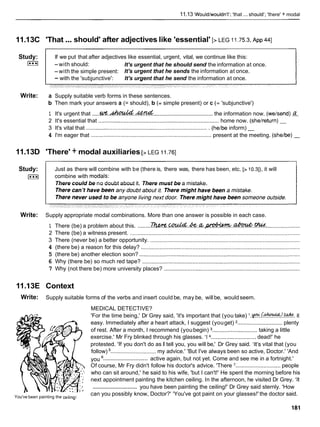 11.13 'Would/wouldn't'; 'that ... should'; 'there' + modal
...
11.13C 'That should' after adjectives like 'essential' [> LEG 11.753,
~ p p
4
4
1
Study:
L***l
If we put that after adjectives like essential, urgent, vital, we continue like this:
-with should: It's urgent that he should send the information at once.
-with the simple present: It's urgent that he sends the information at once.
- with the 'subjunctive': It's urgent that he send the information at once.
Write: a Supply suitable verb forms in these sentences.
b Then mark your answers a (= should), b (= simple present) or c (= 'subjunctive')
1 It's urgent that .....W C . ~ . . w
...................................... the information now. (weisend)
2 It's essential that ............................................................................. home now. (sheireturn) -
3 It's vital that .............................................................................. (heibe inform) -
4 I'm eager that ........................................................................ present at the meeting. (sheibe) -
11.13D 'There' + modal auxiliaries [> LEG 11.761
Study:
L***l
Just as there will combine with be (there is, there was, there has been, etc. [> 10.3]),it will
combine with modals:
There could be no doubt about it. There must be a mistake.
Write: Supply appropriate modal combinations. More than one answer is possible in each case.
1 There (be) a problem about this. ........& ! W % . ~ . . & . & . ~ . ~ . . % f .
......................
2 There (be) a witness present. .............................................................................................................
3 There (never be) a better opportunity. ................................................................................................
4 (there be) a reason for this delay? ......................................................................................................
5 (there be) another election soon? .......................................................................................................
6 Why (there be) so much red tape? .....................................................................................................
7 Why (not there be) more university places? .......................................................................................
11.I3E Context
Write: Supply suitable forms of the verbs and insert could be, may be, will be, wouldseem.
MEDICAL DETECTIVE?
'For the time being,' Dr Grey said, 'it's important that (you take) '.~.kk%?.%.
it
easy. Immediately after a heart attack, I suggest (youget) ............................. plenty
of rest. After a month, I recommend (youbegin) ............................. taking a little
exercise.' Mr Fry blinked through his glasses. 'I ............................. dead!' he
protested. 'If you don't do as I tell you, you will be,' Dr Grey said. 'It's vital that (you
follow) ............................. my advice.' 'But I've always been so active, Doctor.' 'And
.............................
you active again, but not yet. Come and see me in a fortnight.'
Of course, Mr Fry didn't follow his doctor's advice. 'There ............................. people
. who can sit around,' he said to his wife, 'but I can't!' He spent the morning before his
next appointment painting the kitchen ceiling. In the afternoon, he visited Dr Grey. 'It
.............................
: you have been painting the ceiling!' Dr Grey said sternly. 'How
You've been painting the ce~ling!
can you possibly know, Doctor?' 'You've got paint on your glasses!' the doctor said.
 